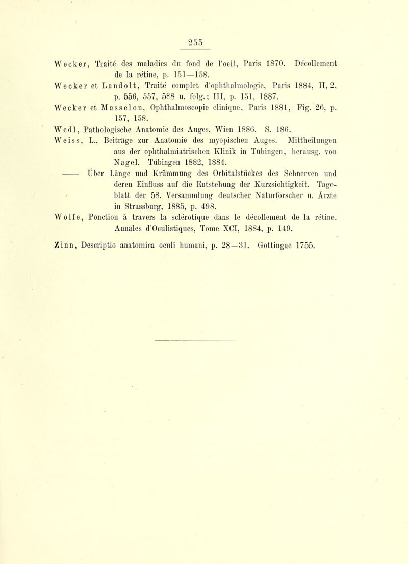 Wecker, Traite des maladies du foiid de l'oeil, Paris 1870. De'collement de la retine, p. 151—158. Wecker etLandolt, Traite complet d'ophthalmologie, Paris 1884, 11,2, p. 556, 557, 588 u. folg.; III, p. 151, 1887. Wecker et Masseion, Ophthalmoscopie clinique, Paris 1881, Fig. 26, p. 157, 158. Wedl, Pathologische Anatomie des Auges, Wien 1886. S. 186. Weiss, L., Beiträge zur Anatomie des myopischen Auges. Mittheilungen aus der ophthalmiatrischen Klinik in Tübingen, herausg. von Nagel. Tübingen 1882, 1884. Über Länge und Krümmung des Orbitalstückes des Sehnerven und deren Einfluss auf die Entstehung der Kurzsichtigkeit. Tage- blatt der 58. Versammlung deutscher Naturforscher u. Ärzte in Strassburg, 1885, p. 498. Wolfe, Ponction ä travers la sclerotique dans le decollement de la retine. Annales d'Oculistiques, Tome XCI, 1884, p. 149. Zinn, Descriptio anatomica oculi humani, p. 28—31. Gottingae 1755.