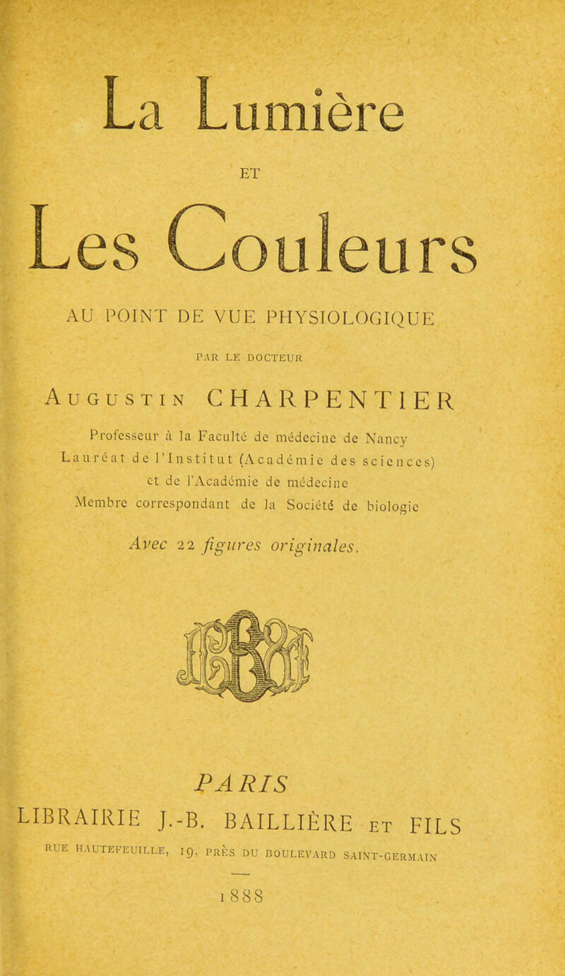 Les C umiere ET oiiieurs AU POINT DE VUE PHYSTOLOGIOUE PAR LE DOCTEUR Augustin CHARPENTIER Professeur à la Faculté de médecine de Nancy Lauréat de l'Institut (Académie des sciences) et de l'Académie de médecine Membre correspondant de la Société de biologie Avec 22 figures originales. PARIS LIBRAIRIE J.-B. BAILLIÈRE et FILS Rt-E HAUTEFEUILLE, I9, prÈs DU BOULEVARD SAINT-GERMAIN'