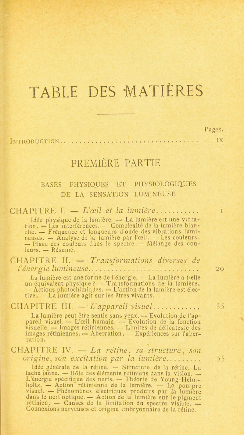 TABLE DES MATIÈRES Introduction PREMIÈRE PARTIE BASES PHYSiaUES ET PHYSIOLOGIQ.UES DE LA SENSATION LUMINEUSE CHAPITRE I. — L'œil et la lumière idée physique de la lumière. — La lumière est une vibra- tion. — Les interférences. — Gomplexilc de la lumière blan- che. — Fréquence et longueurs d'onde des vibrations lumi- ueases. — Analyse de la lumière par l'œil. — Les couleurs. — Place dc5 couleurs dans le spectre. — Mélange des coU' leurs. — Résumé. CHAPITRE II. — Transformations diverses de l'énergie lumineuse La lumière est une forme de l'énergie. — La lumière a-t-elle un équivalent physique? — Transformations de la lumière. — Actions photochimiqu^s. — L'action de la lumière est élec- tive. — La lumière agit sur les êtres vivants. CHAPITRE III. — L'appareil visuel La lumière peut être sentie sans yeux. — Evolution de l'ap- pareil visuel. — L'œil humain. — Evolution de la fonction visuelle. — Images rétiniennes, — Limites de délicatesse des images rétiniennes. — Aberration. — Expériences sur l'aber- ration. CHAPITRE IV. — La rétine^ sa structure^ son origine, son excitation par la lumière Idée générale de la réline. — Structure de la rétine. Lu tache jaune. — Rôle des éléments rétiniens dans la vision. — L'énergie spécifique des nerfs. — Théorie de Young-Helm- holtz. — Action rétinienne de la lumière. — Le pourpre visuel. — Phénomènes électriques produits par la lumière dans le nerf optique. — Action de la lumière sur le pigment rétinien. — Causes de la limitation du spectre visible. — Connexions nerveuses et origine tmbryonnaire de la rélinc.