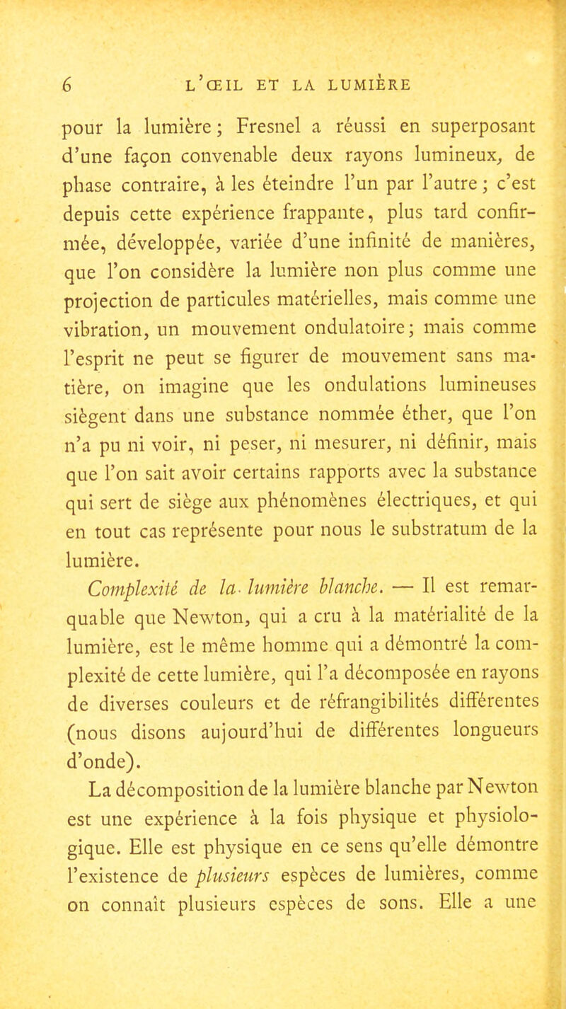 pour la lumière ; Fresnel a réussi en superposant d'une façon convenable deux rayons lumineux, de phase contraire, à les éteindre l'un par l'autre ; c'est depuis cette expérience frappante, plus tard confir- mée, développée, variée d'une infinité de manières, que l'on considère la lumière non plus comme une projection de particules matérielles, mais comme une vibration, un mouvement ondulatoire; mais comme l'esprit ne peut se figurer de mouvement sans ma- tière, on imagine que les ondulations lumineuses siègent dans une substance nommée éther, que l'on n'a pu ni voir, ni peser, ni mesurer, ni définir, mais que l'on sait avoir certains rapports avec la substance qui sert de siège aux phénomènes électriques, et qui en tout cas représente pour nous le substratum de la lumière. Complexité de la- lumière blanche. — Il est remar- quable que Newton, qui a cru à la matérialité de la lumière, est le même homme qui a démontré la com- plexité de cette lumière, qui l'a décomposée en rayons de diverses couleurs et de réfrangibilités difiérentes (nous disons aujourd'hui de différentes longueurs d'onde). La décomposition de la lumière blanche par Newton est une expérience à la fois physique et physiolo- gique. Elle est physique en ce sens qu'elle démontre l'existence de plusieurs espèces de lumières, comme on connaît plusieurs espèces de sons. Elle a une