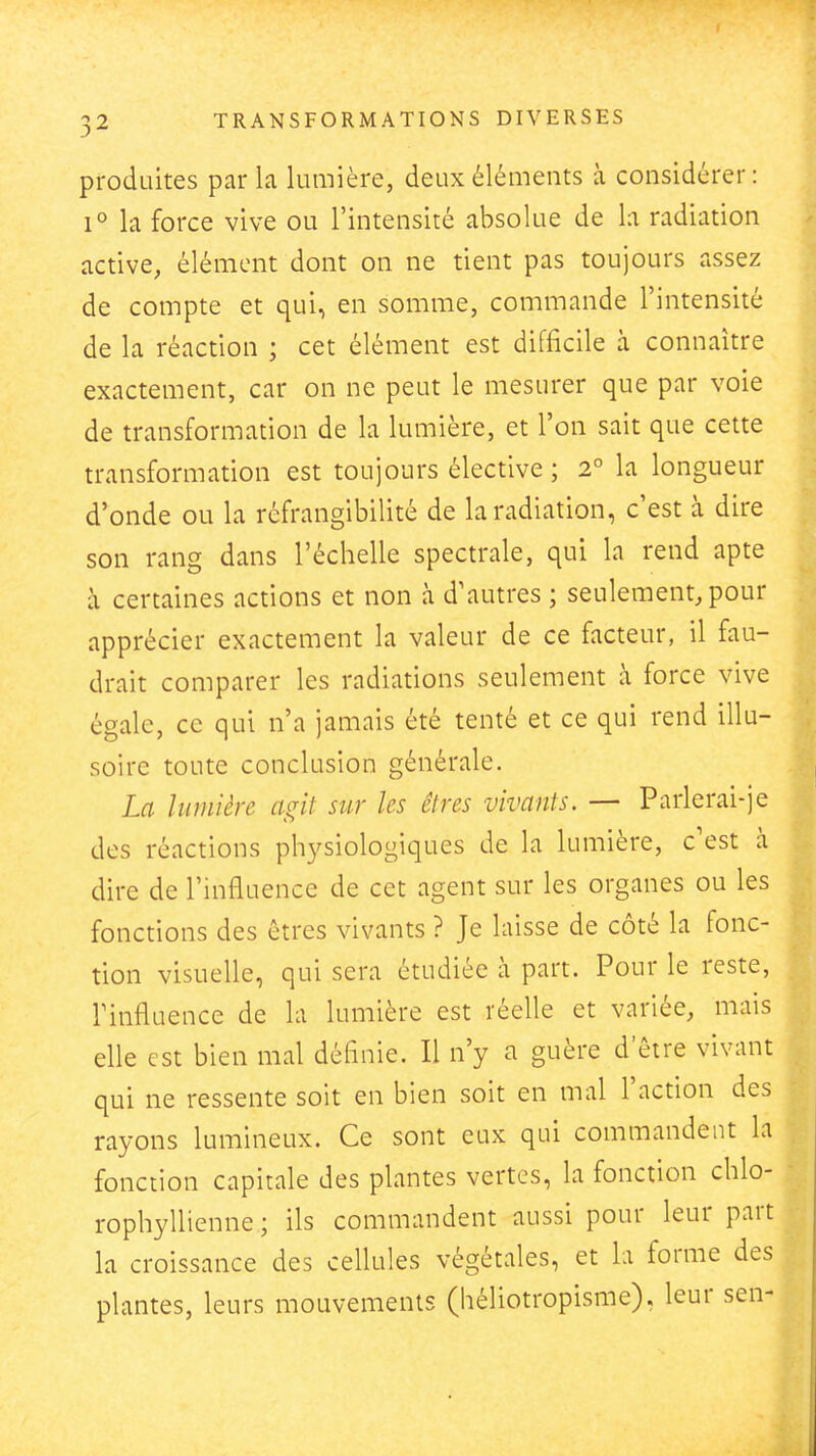 produites par la lumière, deux éléments à considérer: 1° la force vive ou l'intensité absolue de la radiation active, élément dont on ne tient pas toujours assez de compte et qui, en somme, commande l'intensité de la réaction ; cet élément est difficile à connaître exactement, car on ne peut le mesurer que par voie de transformation de la lumière, et l'on sait que cette transformation est toujours élective ; 2° la longueur d'onde ou la réfrangibilité de la radiation, c'est à dire son rang dans l'échelle spectrale, qui la rend apte à certaines actions et non à d'autres ; seulement, pour apprécier exactement la valeur de ce facteur, il fau- drait comparer les radiations seulement à force vive égale, ce qui n'a jamais été tenté et ce qui rend illu- soire toute conclusion générale. La lumière as^it sur les êtres vivants. — Parlerai-je des réactions ph3'siologiques de la lumière, c'est à dire de l'influence de cet agent sur les organes ou les fonctions des êtres vivants ? Je laisse de côté la fonc- tion visuelle, qui sera étudiée à part. Pour le reste, rinfluence de la lumière est réelle et variée, mais elle est bien mal définie. Il n'y a guère d être vivant qui ne ressente soit en bien soit en mal l'action des rayons lumineux. Ce sont eux qui commandent la fonction capitale des plantes vertes, la fonction chlo- rophyllienne ; ils commandent aussi pour leur part la croissance des cellules végétales, et la forme des plantes, leurs mouvements (héliotropisme). leur sen-