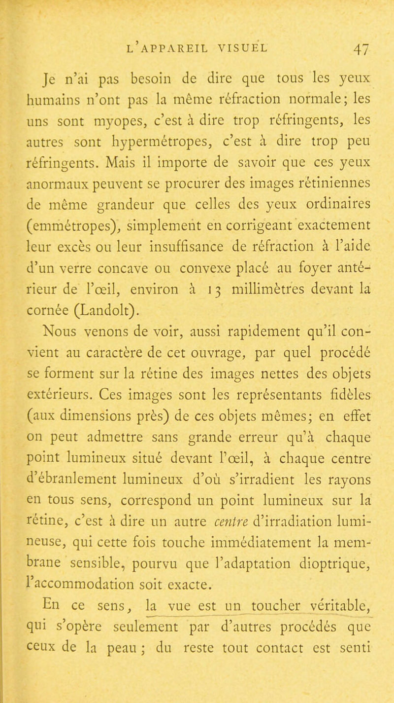 Je n'ai pas besoin de dire que tous les yeux humains n'ont pas la même réfraction normale; les uns sont myopes, c'est à dire trop réfringents, les autres sont hypermétropes, c'est à dire trop peu réfringents. Mais il importe de savoir que ces yeux anormaux peuvent se procurer des images rétiniennes de même grandeur que celles des yeux ordinaires (emmétropes), simplement en corrigeant exactement leur excès ou leur insuffisance de réfraction à l'aide d'un verre concave ou convexe placé au foyer anté- rieur de l'œil, environ à 13 millimètres devant la cornée (Landolt). Nous venons de voir, aussi rapidement qu'il con- vient au caractère de cet ouvrage, par quel procédé se forment sur la rétine des images nettes des objets extérieurs. Ces images sont les représentants fidèles (aux dimensions près) de ces objets mêmes; en effet on peut admettre sans grande erreur qu'à chaque point lumineux situé devant Toeil, à chaque centre d'ébranlement lumineux d'où s'irradient les rayons en tous sens, correspond un point lumineux sur la rétine, c'est à dire un autre centre d'irradiation lumi- neuse, qui cette fois touche immédiatement la mem- brane sensible, pourvu que l'adaptation dioptrique, l'accommodation soit exacte. En ce sens, la vue est uji__tqucher véritable, qui s'opère seulement par d'autres procédés que ceux de la peau ; du reste tout contact est senti