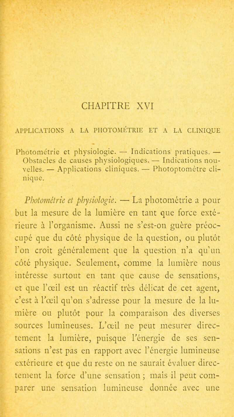 CHAPITRE XVI APPLICATIONS A LA PHOTOMÉTRIE ET A LA CLINIQ.UE Photometrie et physiologie. — Indications pratiques. — Obstacles de causes physiologiques. — Indications nou- velles. — Applications cliniques. — Photoptomètre cli- nique. Photométrie et physiologie. — La photométrie a pour but la mesure de la lumière en tant que force exté- rieure à l'organisme. Aussi ne s'est-on guère préoc- cupé que du côté physique de la question, ou plutôt Ton croit généralement que la question n'a qu'un côté physique. Seulement, comme la lumière nous intéresse surtout en tant que cause de sensations, et que l'œil est un réactif très délicat de cet agent, c'est à Tœil qu^on s'adresse pour la mesure de la lu- mière ou plutôt pour la comparaison des diverses sources lumineuses. L'œil ne peut mesurer direc- tement la lumière, puisque Ténergie de ses sen- sations n'est pas en rapport avec l'énergie lumineuse extérieure et que du reste on ne saurait évaluer direc- tement la force d'une sensation ; mais il peut com- parer une sensation lumineuse donnée avec une