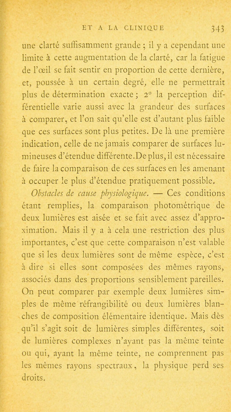 une clarté suffisamment grande ; il y a cependant une limite à cette augmentation de la clarté, car la fatigue de l'œil se fait sentir en proportion de cette dernière, et, poussée à un certain degrés elle ne permettrait plus de détermination exacte ; 2° la perception dif- férentielle varie aussi avec la grandeur des surfaces à comparer, et l'on sait qu'elle est d'autant plus faible que ces surfaces sont plus petites. De là une première indication, celle de ne jamais comparer de surfaces lu- mineuses d'étendue différente.De plus, il est nécessaire de fliire la comparaison de ces surfaces en les amenant à occuper le plus d'étendue pratiquement possible. Obstacles de cause physiologique. — Ces conditions étant remplies, la comparaison photométrique de deux lumières est aisée et se fait avec assez d'appro- ximation. Mais il y a à cela une restriction des plus importantes, c'est que cette comparaison n'est valable que si les deux lumières sont de même espèce, c'est à dire si elles sont composées des mêmes rayons, associés dans des proportions sensiblement pareilles. On peut comparer par exemple deux lumières sim- ples de même réfrangibilité ou deux lumières blan- ches de composition élémentaire identique. Mais dès qu'il s'agit soit de lumières simples différentes, soit de lumières complexes n'ayant pas la môme teinte ou qui, ayant la même teinte, ne comprennent pas les mêmes rayons spectraux, la physique perd ses droits.