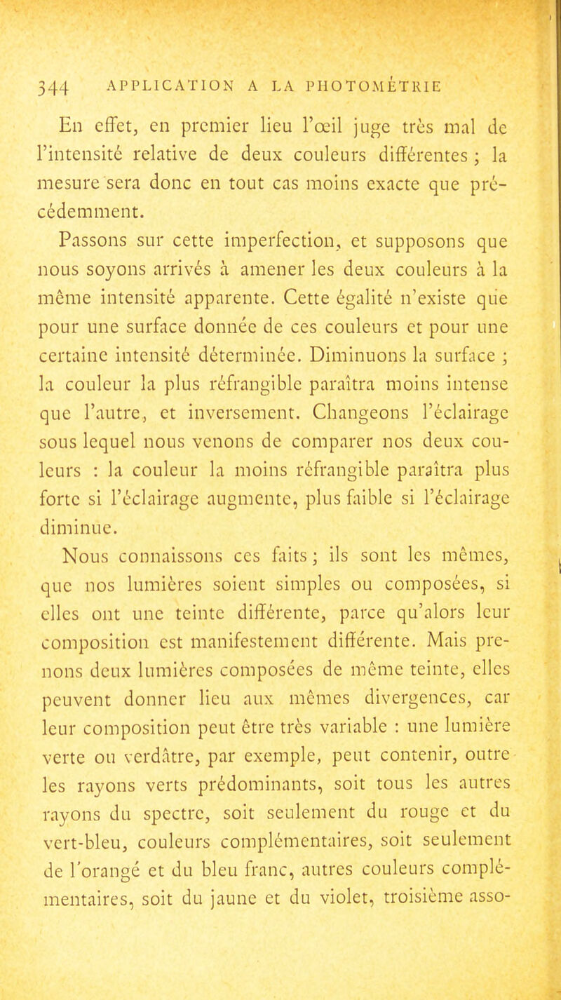 En effet, en premier lieu l'œil juge très mal de l'intensité relative de deux couleurs différentes ; la mesure sera donc en tout cas moins exacte que pré- cédemment. Passons sur cette imperfection, et supposons que nous soyons arrivés à amener les deux couleurs à la môme intensité apparente. Cette égalité n'existe que pour une surface donnée de ces couleurs et pour une certaine intensité déterminée. Diminuons la surface ; la couleur la plus réfrangible paraîtra moins intense que l'autre, et inversement. Changeons l'éclairage sous lequel nous venons de comparer nos deux cou- leurs : la couleur la moins réfrangible paraîtra plus forte si l'éclairage augmente, plus faible si l'éclairage diminue. Nous connaissons ces faits ; ils sont les mêmes, que nos lumières soient simples ou composées, si elles ont une teinte différente, parce qu'alors leur composition est manifestement différente. Mais pre- nons deux lumières composées de même teinte, elles peuvent donner lieu aux mêmes divergences, car leur composition peut être très variable : une lumière verte ou verdâtre, par exemple, peut contenir, outre les rayons verts prédominants, soit tous les autres rayons du spectre, soit seulement du rouge et du vert-bleu, couleurs complémentaires, soit seulement de l'orangé et du bleu franc, autres couleurs complé- mentaires, soit du jaune et du violet, troisième asso-