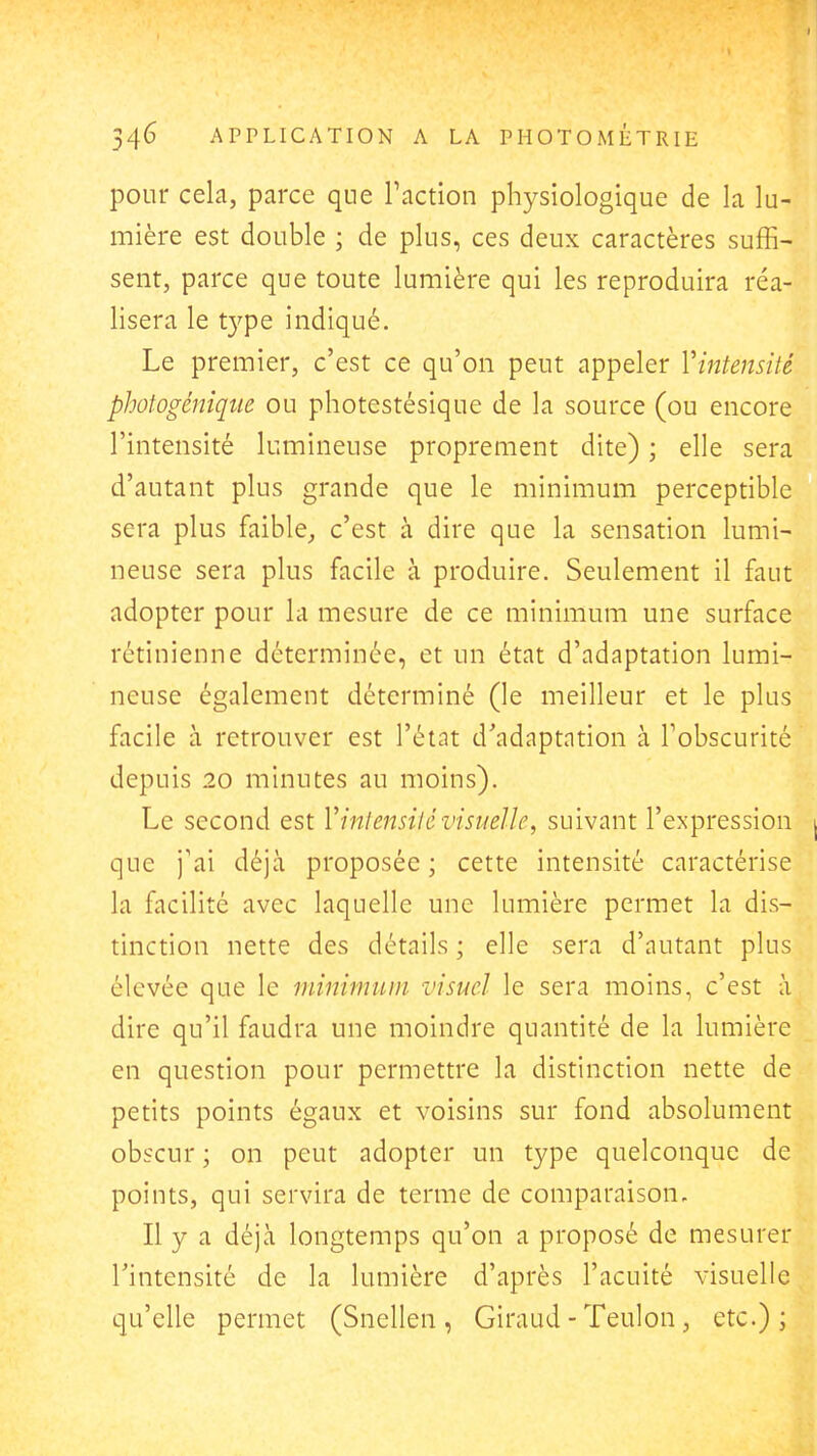 pour cela, parce que Faction physiologique de la lu- mière est double ; de plus, ces deux caractères suffi- sent, parce que toute lumière qui les reproduira réa- lisera le type indiqué. Le premier, c'est ce qu'on peut appeler Vintensité photogénique ou photestésique de la source (ou encore l'intensité lumineuse proprement dite) ; elle sera d'autant plus grande que le minimum perceptible sera plus faible, c'est à dire que la sensation lumi- neuse sera plus facile à produire. Seulement il faut adopter pour la mesure de ce minimum une surface rétinienne déterminée, et un état d'adaptation lumi- neuse également déterminé (le meilleur et le plus facile à retrouver est l'étnt d'adaptation à l'obscurité depuis 20 minutes au moins). Le second est Vinlensilévisuelle, suivant l'expression j que j'ai déjà proposée ; cette intensité caractérise la facilité avec laquelle une lumière permet la dis- tinction nette des détails ; elle sera d'autant plus élevée que le minimum visuel le sera moins, c'est à dire qu'il faudra une moindre quantité de la lumière en question pour permettre la distinction nette de petits points égaux et voisins sur fond absolument obscur ; on peut adopter un type quelconque de points, qui servira de terme de comparaison. Il y a déjà longtemps qu'on a proposé de mesurer Tintensité de la lumière d'après l'acuité visuelle qu'elle permet (Snellen , Giraud - Teulon, etc.);