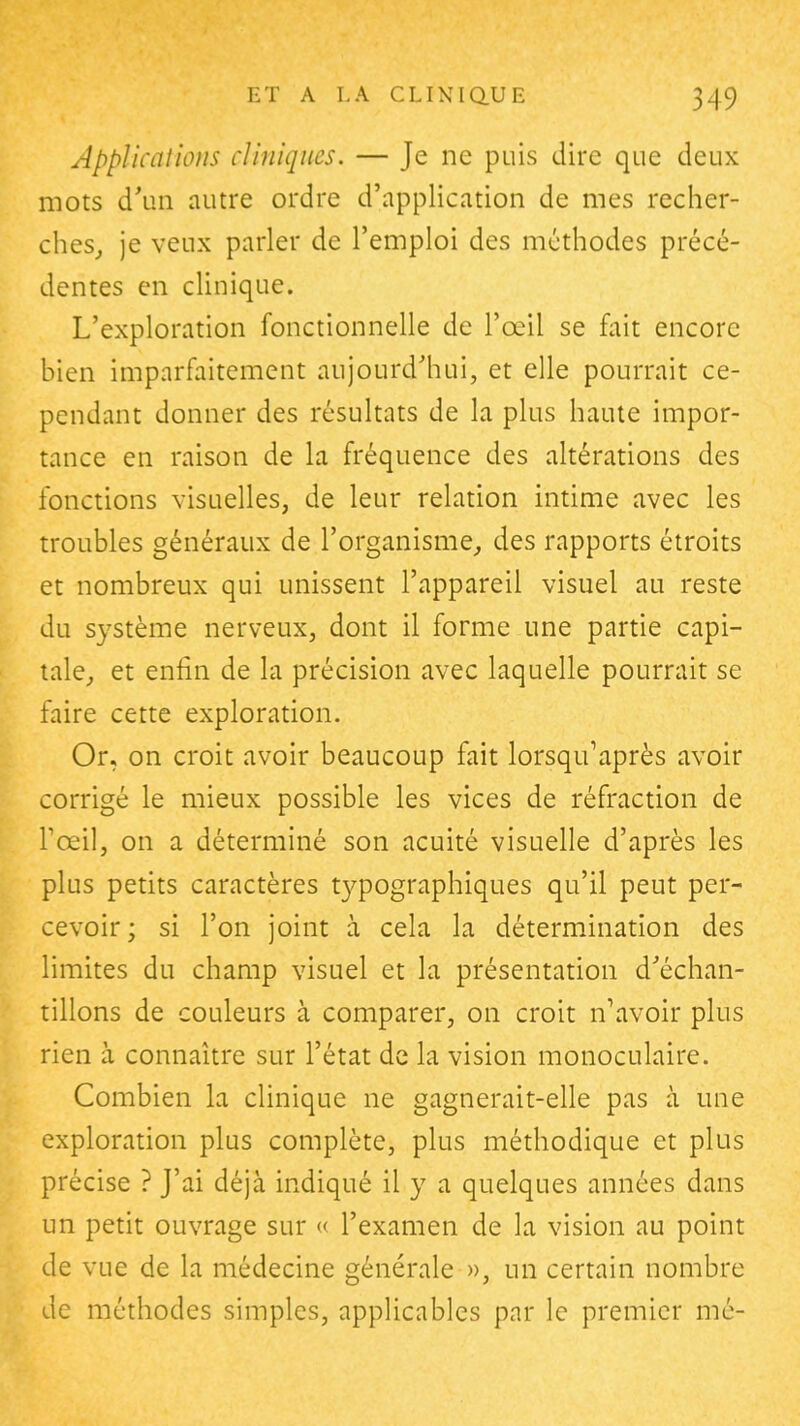 Applications cliniques. — Je ne puis dire que deux mots d'un autre ordre d'application de mes recher- ches,, je veux parler de l'emploi des méthodes précé- dentes en clinique. L'exploration fonctionnelle de l'œil se fait encore bien imparfaitement aujourd'hui, et elle pourrait ce- pendant donner des résultats de la plus haute impor- tance en raison de la fréquence des altérations des fonctions visuelles, de leur relation intime avec les troubles généraux de l'organisme^ des rapports étroits et nombreux qui unissent l'appareil visuel au reste du système nerveux, dont il forme une partie capi- tale, et enfin de la précision avec laquelle pourrait se faire cette exploration. Or, on croit avoir beaucoup fait lorsquVprès avoir corrigé le mieux possible les vices de réfraction de l'œil, on a déterminé son acuité visuelle d'après les plus petits caractères t37pographiques qu'il peut per- cevoir ; si l'on joint à cela la détermination des limites du champ visuel et la présentation d'échan- tillons de couleurs à comparer, on croit n'avoir plus rien à connaître sur l'état de la vision monoculaire. Combien la clinique ne gagnerait-elle pas à une exploration plus complète, plus méthodique et plus précise ? J'ai déjà indiqué il y a quelques années dans un petit ouvrage sur « l'examen de la vision au point de vue de la médecine générale », un certain nombre de méthodes simples, applicables par le premier me-