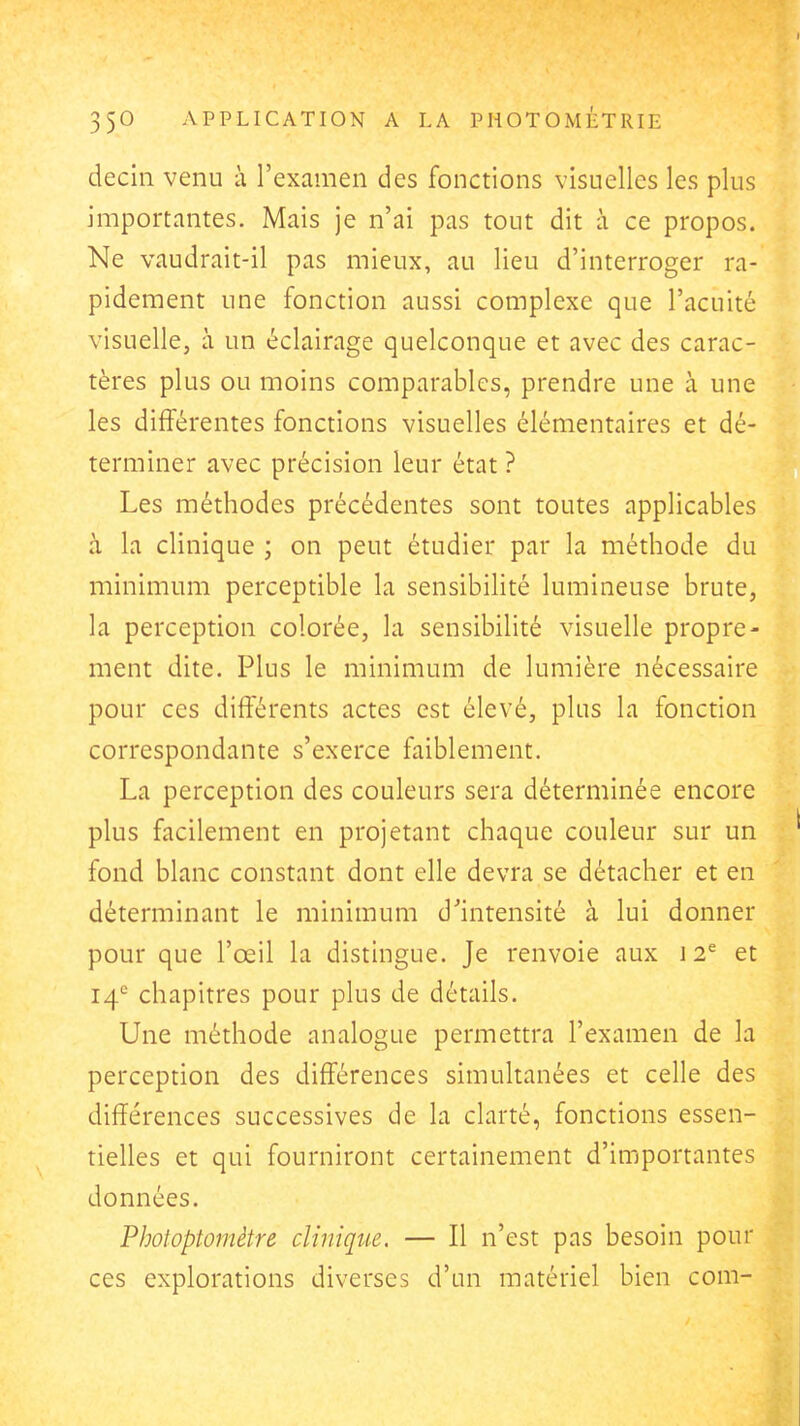 decin venu à l'examen des fonctions visuelles les plus importantes. Mais je n'ai pas tout dit à ce propos. Ne vaudrait-il pas mieux, au lieu d'interroger ra- pidement une fonction aussi complexe que l'acuité visuelle, à un éclairage quelconque et avec des carac- tères plus ou moins comparables, prendre une à une les différentes fonctions visuelles élémentaires et dé- terminer avec précision leur état ? Les méthodes précédentes sont toutes applicables à la clinique ; on peut étudier par la méthode du minimum perceptible la sensibilité lumineuse brute, la perception colorée, la sensibilité visuelle propre- ment dite. Plus le minimum de lumière nécessaire pour ces différents actes est élevé, plus la fonction correspondante s'exerce faiblement. La perception des couleurs sera déterminée encore plus facilement en projetant chaque couleur sur un fond blanc constant dont elle devra se détacher et en déterminant le minimum d'intensité à lui donner pour que l'œil la distingue. Je renvoie aux 12^ et 14'' chapitres pour plus de détails. Une méthode analogue permettra l'examen de la perception des différences simultanées et celle des différences successives de la clarté, fonctions essen- tielles et qui fourniront certainement d'importantes données. Photoptomètre clinique. — Il n'est pas besoin pour ces explorations diverses d'un matériel bien com-