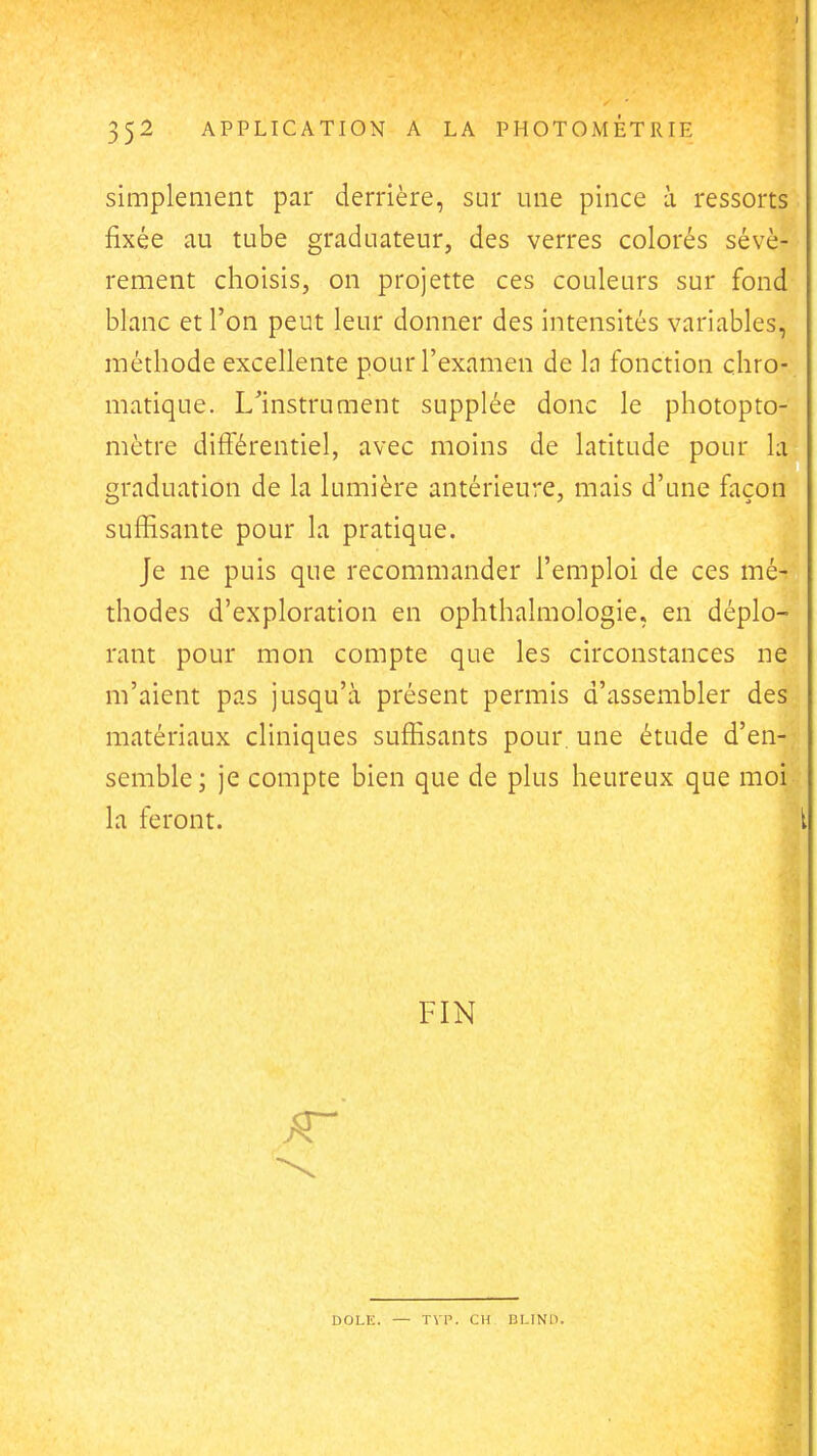 simplement par derrière, sur une pince à ressorts fixée au tube graduateur, des verres colorés sévè- rement choisis, on projette ces couleurs sur fond blanc et l'on peut leur donner des intensités variables, méthode excellente pour l'examen de h fonction chro- matique. L^instrument supplée donc le photopto- mètre différentiel, avec moins de latitude pour la graduation de la lumière antérieure, mais d'une façon suffisante pour la pratique. Je ne puis que recommander l'emploi de ces mé- thodes d'exploration en ophthalmologie, en déplo- rant pour mon compte que les circonstances ne m'aient pas jusqu'à présent permis d'assembler des matériaux cliniques suffisants pour, une étude d'en- semble; je compte bien que de plus heureux que moi la feront. l FIN DOLE. — TVP. CH BLIND.