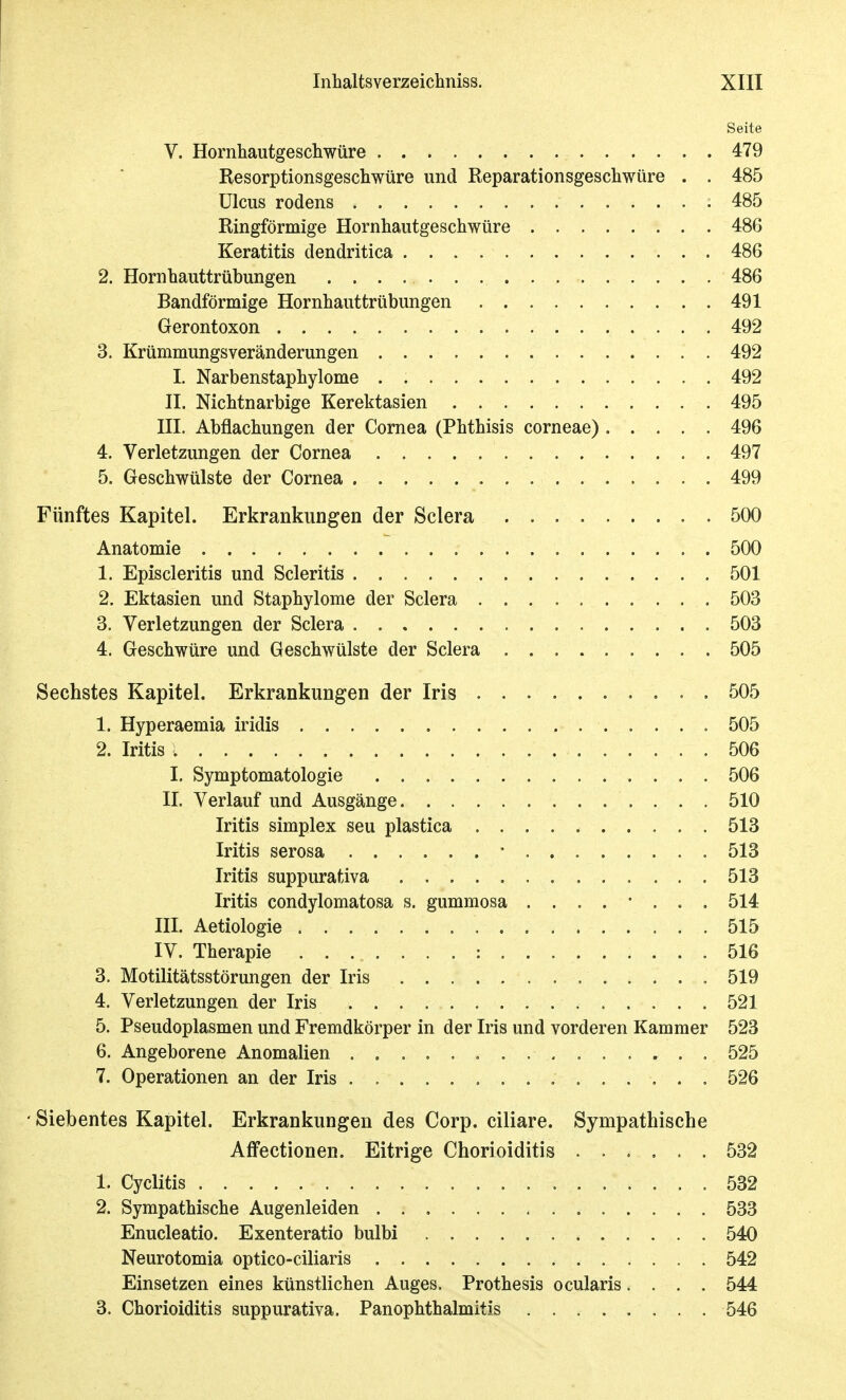 Seite V. Hornhautgeschwüre 479 Resorptionsgeschwüre und Reparationsgeschwüre . . 485 Ulcus rodens 485 Ringförmige Hornhautgeschwüre 486 Keratitis dendritica 486 2. Hornhauttrübungen 486 Bandförmige Hornhauttrübungen 491 Gerontoxon 492 3. KrümmungsVeränderungen 492 I. Narbenstaphylome 492 IL Nichtnarbige Kerektasien 495 III. Abflachungen der Cornea (Phthisis corneae) 496 4. Verletzungen der Cornea 497 5. Geschwülste der Cornea 499 Fünftes Kapitel. Erkrankungen der Sclera 500 Anatomie 500 1. Episcleritis und Scleritis 501 2. Ektasien und Staphylome der Sclera 503 3. Verletzungen der Sclera 503 4. Geschwüre und Geschwülste der Sclera 505 Sechstes Kapitel. Erkrankungen der Iris 505 1. Hyperaemia iridis 505 2. Iritis 506 I. Symptomatologie 506 II. Verlauf und Ausgänge 510 Iritis Simplex seu plastica 513 Iritis serosa - 513 Iritis suppurativa 513 Iritis condylomatosa s. gummosa 514 III. Aetiologie 515 IV. Therapie : 516 3. Motilitätsstörungen der Iris 519 4. Verletzungen der Iris 521 5. Pseudoplasmen und Fremdkörper in der Iris und vorderen Kammer 523 6. Angeborene Anomalien 525 7. Operationen an der Iris 526 ' Siebentes Kapitel. Erkrankungen des Corp. ciliare. Sympathische Affectionen. Eitrige Chorioiditis ...... 532 1. Cyclitis 532 2. Sympathische Augenleiden 533 Enucleatio. Exenteratio bulbi 540 Neurotomia optico-ciliaris 542 Einsetzen eines künstlichen Auges. Prothesis ocularis.... 544 3. Chorioiditis suppurativa. Panophthalmitis 546