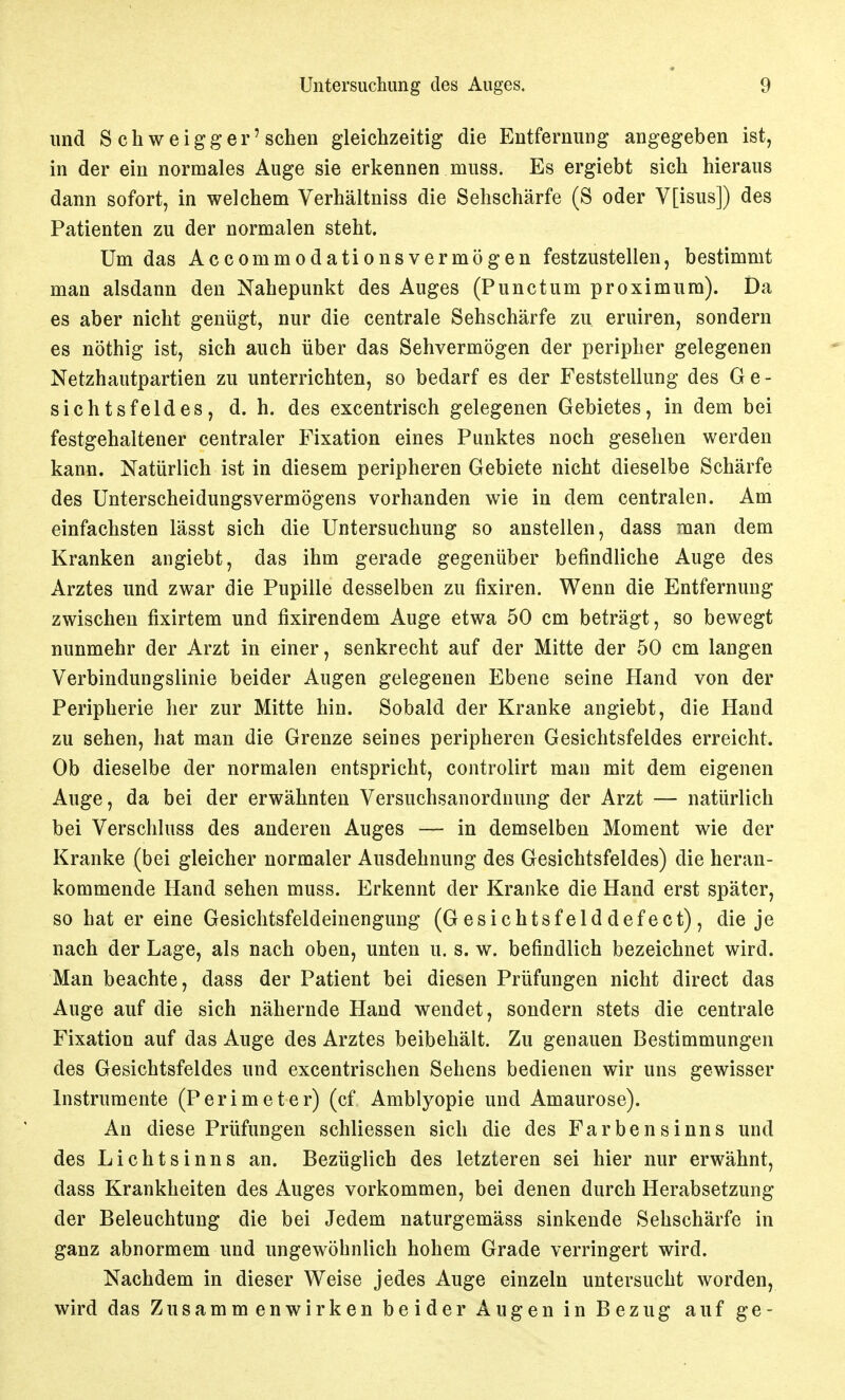 und S chweigger'sehen gleichzeitig die Entfernung angegeben ist, in der ein normales Auge sie erkennen muss. Es ergiebt sich hieraus dann sofort, in welchem Verhältniss die Sehschärfe (S oder V[isus]) des Patienten zu der normalen steht. Um das Accommodationsvermögen festzustellen, bestimmt man alsdann den Nahepunkt des Auges (Punctum proximum). Da es aber nicht genügt, nur die centrale Sehschärfe zu eruiren, sondern es nöthig ist, sich auch über das Sehvermögen der peripher gelegenen Netzhautpartien zu unterrichten, so bedarf es der Feststellung des Ge- sichtsfeldes, d. h. des excentrisch gelegenen Gebietes, in dem bei festgehaltener centraler Fixation eines Punktes noch gesehen werden kann. Natürlich ist in diesem peripheren Gebiete nicht dieselbe Schärfe des Unterscheidungsvermögens vorhanden wie in dem centralen. Am einfachsten lässt sich die Untersuchung so anstellen, dass man dem Kranken angiebt, das ihm gerade gegenüber befindliche Auge des Arztes und zwar die Pupille desselben zu fixiren. Wenn die Entfernung zwischen fixirtem und fixirendem Auge etwa 50 cm beträgt, so bewegt nunmehr der Arzt in einer, senkrecht auf der Mitte der 50 cm langen Verbindungslinie beider Augen gelegenen Ebene seine Hand von der Peripherie her zur Mitte hin. Sobald der Kranke angiebt, die Hand zu sehen, hat man die Grenze seines peripheren Gesichtsfeldes erreicht. Ob dieselbe der normalen entspricht, controlirt mau mit dem eigenen Auge, da bei der erwähnten Versuchsanordnung der Arzt — natürlich bei Verschluss des anderen Auges — in demselben Moment wie der Kranke (bei gleicher normaler Ausdehnung des Gesichtsfeldes) die heran- kommende Hand sehen muss. Erkennt der Kranke die Hand erst später, so hat er eine Gesiclitsfeldeinengung (Gesichtsfelddefect), die je nach der Lage, als nach oben, unten u. s. w. befindlich bezeichnet wird. Man beachte, dass der Patient bei diesen Prüfungen nicht direct das Auge auf die sich nähernde Hand wendet, sondern stets die centrale Fixation auf das Auge des Arztes beibehält. Zu genauen Bestimmungen des Gesichtsfeldes und excentrischen Sehens bedienen wir uns gewisser Instrumente (Perimeter) (cf Amblyopie und Amaurose). An diese Prüfungen schliessen sich die des Farbensinns und des Lichtsinns an. Bezüglich des letzteren sei hier nur erwähnt, dass Krankheiten des Auges vorkommen, bei denen durch Herabsetzung der Beleuchtung die bei Jedem naturgemäss sinkende Sehschärfe in ganz abnormem und ungewöhnlich hohem Grade verringert wird. Nachdem in dieser Weise jedes Auge einzeln untersucht worden, wird das Zusammenwirken beider Augen in Bezug auf ge-