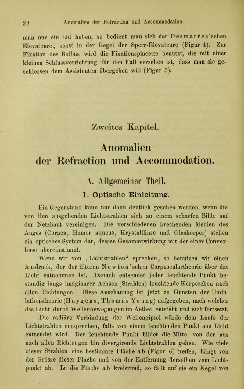 man nur ein Lid heben, so bedient man sich der Desmarres'schen Elevateure, sonst in der Regel der Sperr-Elevateure (Figur 4). Zur Fixation des Bulbus wird die Fixationspincette benutzt, die mit einer kleinen Schlussvorrichtung für den Fall versehen ist, dass man sie ge- schlossen dem Assistenten übergeben will (Figur 5). Zweites Kapitel. Anomalien der Refraction und Accommodation. A. Allgemeiner Theil. 1. Optische Einleitung. Ein Gegenstand kann nur dann deutlich gesehen werden, wenn die von ihm ausgehenden Lichtstrahlen sich zu einem scharfen Bilde auf der Netzhaut vereinigen. Die verschiedenen brechenden Medien des Auges (Cornea, Humor aqueus, Krystalllinse und Glaskörper) stellen ein optisches System dar, dessen Gesammtwirkung mit der einer Convex- linse übereinstimmt. Wenn wir von „Lichtstrahlen sprechen, so benutzen wir einen Ausdruck, der der älteren Newton'sehen Corpusculartheorie über das Licht entnommen ist. Danach entsendet jeder leuchtende Punkt be- ständig längs imaginärer Achsen (Strahlen) leuchtende Körperchen nach allen Richtungen. Diese Anschauung ist jetzt zu Gunsten der Undu- lationstheorie (Huygens, Thomas Young) aufgegeben, nach welcher dss Licht durch Wellenbewegungen im Aether entsteht und sich fortsetzt. Die radiäre Verbindung der Wellengipfel würde dem Laufe der Lichtstrahlen entsprechen, falls von einem leuchtenden Punkt aus Licht entsendet wird. Der leuchtende Punkt bildet die Mitte, von der aus nach allen Richtungen hin divergirende Lichtstrahlen gehen. Wie viele dieser Strahlen eine bestimmte Fläche ab (Figur 6) treffen, hängt von der Grösse dieser Fläche und von der Entfernung derselben vom Licht- punkt ab. Ist die Fläche ab kreisrund, so fällt auf sie ein Kegel von