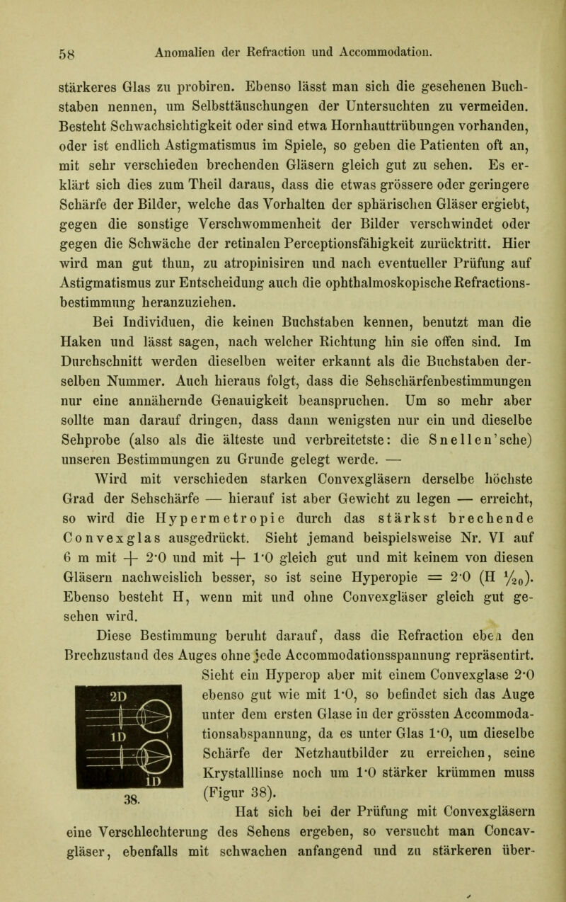 stärkeres Glas zu probiren. Ebenso lässt man sich die gesehenen Buch- staben nennen, um Selbsttäuschungen der Untersuchten zu vermeiden. Besteht Schwachsichtigkeit oder sind etwa Hornhauttrübungen vorhanden, oder ist endlich Astigmatismus im Spiele, so geben die Patienten oft an, mit sehr verschieden brechenden Gläsern gleich gut zu sehen. Es er- klärt sich dies zum Theil daraus, dass die etwas grössere oder geringere Schärfe der Bilder, welche das Vorhalten der sphärischen Gläser ergiebt, gegen die sonstige Verschwommenheit der Bilder verschwindet oder gegen die Schwäche der retinalen Perceptionsfähigkeit zurücktritt. Hier wird man gut thun, zu atropinisiren und nach eventueller Prüfung auf Astigmatismus zur Entscheidung auch die ophthalmoskopische Refractions- bestimmung heranzuziehen. Bei Individuen, die keinen Buchstaben kennen, benutzt man die Haken und lässt sagen, nach welcher Richtung hin sie offen sind. Im Durchschnitt werden dieselben weiter erkannt als die Buchstaben der- selben Nummer. Auch hieraus folgt, dass die Sehschärfenbestimmungen nur eine annähernde Genauigkeit beanspruchen. Um so mehr aber sollte man darauf dringen, dass dann wenigsten nur ein und dieselbe Sehprobe (also als die älteste und verbreitetste: die Snellen'sche) unseren Bestimmungen zu Grunde gelegt werde. — Wird mit verschieden starken Convexgläsern derselbe höchste Grad der Sehschärfe — hierauf ist aber Gewicht zu legen — erreicht, so wird die Hypermetropie durch das stärkst brechende Convexglas ausgedrückt. Sieht jemand beispielsweise Nr. VI auf 6 m mit -f 2*0 und mit l'O gleich gut und mit keinem von diesen Gläsern nachweislich besser, so ist seine Hyperopie = 2*0 (H y2o). Ebenso besteht H, wenn mit und ohne Convexgläser gleich gut ge- sehen wird. Diese Bestimmung beruht darauf, dass die Refraction ebea den Brechzustand des Auges ohne jede Accommodationsspannung repräsentirt. Sieht ein Hyperop aber mit einem Convexglase 2*0 ebenso gut wie mit 1*0, so befindet sich das Auge unter dem ersten Glase in der grössten Accommoda- tionsabspannung, da es unter Glas 1*0, um dieselbe Schärfe der Netzhautbilder zu erreichen, seine Krystalllinse noch um 1*0 stärker krümmen muss (Figur 38). Hat sich bei der Prüfung mit Convexgläsern eine Verschlechterung des Sehens ergeben, so versucht man Concav- gläser, ebenfalls mit schwachen anfangend und zu stärkeren über-