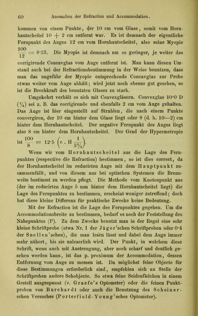 kommen von einem Punkte, der 10 cm vom Glase, somit vom Horn- bautscheitel 10 2 cm entfernt war. Es ist demnach der eigentliche Fernpunkt des Auges 12 cm vom Hornhautsclieitel, also seine Myopie zirr 8*33. Die Myopie ist demnach um so geringer, je weiter das corrigirende Concavglas vom Auge entfernt ist. Man kann diesen Um- stand auch bei der Refractionsbestimmung in der Weise benutzen, dass man das ungefähr der Myopie entsprechende Concavglas zur Probe etwas weiter vom Auge abhält; wird jetzt noch ebenso gut gesehen, so ist die Brechkraft des benutzten Glases zu stark. Umgekehrt verhält es sich mit Convexgläsern. Convexglas 10*0 D (%) sei z. B. das corrigirende und ebenfalls 2 cm vom Auge gehalten. Das Auge ist hier eingestellt auf Strahlen, die nach einem Punkte convergiren, der 10 cm hinter dem Glase liegt oder 8 (d. h. 10—2) cm hinter dem Hornhautscheitel. Der negative Fernpunkt des Auges liegt also 8 cm hinter dem Hornhautscheitel. Der Grad der Hypermetropie Wenn wir vom Hornhautscheitel aus die Lage des Fern- punktes (respective die Refraction) bestimmen, so ist dies correct, da der Hornhautscheitel im reducirten Auge mit dem Hauptpunkt zu- sammenfällt, und von diesem aus bei optischen Systemen die Brenn- weite bestimmt zu werden pflegt. Die Methode vom Knotenpunkt aus (der im reducirten Auge 5 mm hinter dem Hornhautscheitel liegt) die Lage des Fernpunktes zu bestimmen, erscheint weniger zutreffend; doch hat diese kleine Differenz für praktische Zwecke keine Bedeutung. Mit der Refraction ist die Lage des Fernpunktes gegeben. Um die Accommodationsbreite zu bestimmen, bedarf es noch der Feststellung des Nahepunktes (P). Zu dem Zwecke benutzt man in der Regel eine sehr kleine Schriftprobe (etwa Nr. 1 der Jäger'sehen Schriftproben oder 0*4 der Sne 11 en'sehen), die man lesen lässt und dabei dem Auge immer mehr nähert, bis sie unleserlich wird. Der Punkt, in welchem diese Schrift, wenn auch mit Anstrengung, aber noch scharf und deutlich ge- sehen werden kann, ist das p. proximum der Accommodation, dessen Entfernung vom Auge zu messen ist. Da möglichst feine Objecto für diese Bestimmungen erforderlich sind, empfehlen sich an Stelle der Schriftproben andere Sehobjecte. So etwa feine Seidenfädchen in einem Gestell ausgespannt (v. Graefe's Optometer) oder die feinen Punkt- proben von Burchardt oder auch die Benutzung des Schein er- sehen Versuches (Porterfield-Young'sches Optometer).