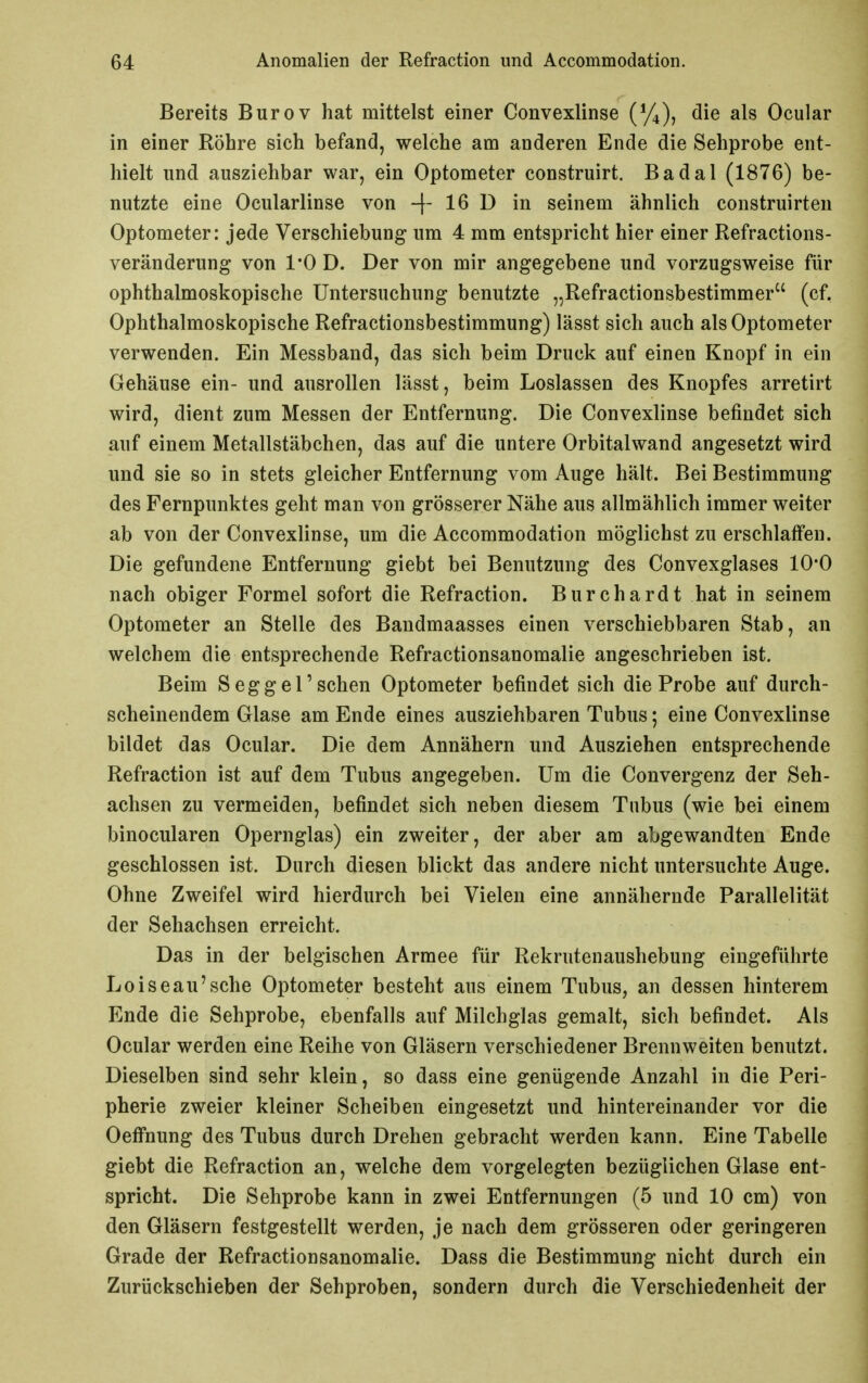 Bereits Burov hat mittelst einer Convexlinse {%)^ die als Ocular in einer Röhre sich befand, welche am anderen Ende die Sehprobe ent- hielt und ausziehbar war, ein Optometer construirt. Badal (1876) be- nutzte eine Ocularlinse von -f 1^ 1^ seinem ähnlich construirten Optometer: jede Verschiebung um 4 mm entspricht hier einer Refractions- veränderung von 1*0 D. Der von mir angegebene und vorzugsweise für ophthalmoskopische Untersuchung benutzte „Refractionsbestimmer (cf. Ophthalmoskopische Refractionsbestimmung) lässt sich auch als Optometer verwenden. Ein Messband, das sich beim Druck auf einen Knopf in ein Gehäuse ein- und ausrollen lässt, beim Loslassen des Knopfes arretirt wird, dient zum Messen der Entfernung. Die Convexlinse befindet sich auf einem Metallstäbchen, das auf die untere Orbitalwand angesetzt wird und sie so in stets gleicher Entfernung vom Auge hält. Bei Bestimmung des Fernpunktes geht man von grösserer Nähe aus allmählich immer weiter ab von der Convexlinse, um die Accommodation möglichst zu erschlaffen. Die gefundene Entfernung giebt bei Benutzung des Convexglases 10*0 nach obiger Formel sofort die Refraction. Burchardt hat in seinem Optometer an Stelle des Bandmaasses einen verschiebbaren Stab, an welchem die entsprechende Refractionsanomalie angeschrieben ist. Beim Seggel'sehen Optometer befindet sich die Probe auf durch- scheinendem Glase am Ende eines ausziehbaren Tubus; eine Convexlinse bildet das Ocular. Die dem Annähern und Ausziehen entsprechende Refraction ist auf dem Tubus angegeben. Um die Convergenz der Seh- achsen zu vermeiden, befindet sich neben diesem Tubus (wie bei einem binocularen Opernglas) ein zweiter, der aber am abgewandten Ende geschlossen ist. Durch diesen blickt das andere nicht untersuchte Auge. Ohne Zweifel wird hierdurch bei Vielen eine annähernde Parallelität der Sehachsen erreicht. Das in der belgischen Armee für Rekrutenaushebung eingeführte Loiseau'sche Optometer besteht aus einem Tubus, an dessen hinterem Ende die Sehprobe, ebenfalls auf Milchglas gemalt, sich befindet. Als Ocular werden eine Reihe von Gläsern verschiedener Brennweiten benutzt. Dieselben sind sehr klein, so dass eine genügende Anzahl in die Peri- pherie zweier kleiner Scheiben eingesetzt und hintereinander vor die Oeffnung des Tubus durch Drehen gebracht werden kann. Eine Tabelle giebt die Refraction an, welche dem vorgelegten bezüglichen Glase ent- spricht. Die Sehprobe kann in zwei Entfernungen (5 und 10 cm) von den Gläsern festgestellt werden, je nach dem grösseren oder geringeren Grade der Refractionsanomalie. Dass die Bestimmung nicht durch ein Zurückschieben der Sehproben, sondern durch die Verschiedenheit der