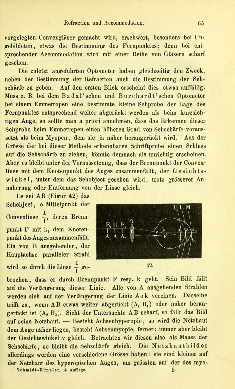 vorgelegten Convexgläser gemacht wird, erschwert, besonders bei Un- gebildeten, etwas die Bestimmung des Fernpunktes*, denn bei ent- sprechender Accommodation wird mit einer Reihe von Gläsern scharf gesehen. Die zuletzt angeführten Optometer haben gleichzeitig den Zweck, neben der Bestimmung der Refraction auch die Bestimmung der Seh- schärfe zu geben. Auf den ersten Blick erscheint dies etwas auffällig. Muss z. B. bei dem Badal'sehen und Burchardt'sehen Optometer bei einem Emmetropen eine bestimmte kleine Sehprobe der Lage des Fernpunktes entsprechend weiter abgerückt werden als beim kurzsich- tigen Auge, so sollte man a priori annehmen, dass das Erkennen dieser Sehprobe beim Emmetropen einen höheren Grad von Sehschärfe voraus- setzt als beim Myopen, dem sie ja näher herangerückt wird. Aus der Grösse der bei dieser Methode erkennbaren Schriftprobe einen Schluss auf die Sehschärfe zu ziehen, könnte demnach als unrichtig erscheinen. Aber es bleibt unter der Voraussetzung, dass der Brennpunkt der Convex- linse mit dem Knotenpunkt des Auges zusammenfällt, der Gesichts- winkel, unter dem das Sehobject gesehen wird, trotz grösserer An- näherung oder Entfernung von der Linse gleich. Es sei AB (Figur 42) das Sehobject, o Mittelpunkt der 1 HEM Convexlinse deren Brenn- k a 42. punkt F mit k, dem Knoten- punkt des Auges zusammenfällt. Ein von B ausgehender, der Hauptachse paralleler Strahl wird so durch die Linse ~ ge- brochen, dass er durch Brennpunkt F resp. k geht. Sein Bild fällt auf die Verlängerung dieser Linie. Alle von A ausgehenden Strahlen werden sich auf der Verlängerung der Linie Aok vereinen. Dasselbe trifft zu, wenn AB etwas weiter abgerückt (A^ B^) oder näher heran- gerückt ist (Ag Ba). Sieht der Untersuchte AB scharf, so fällt das Bild auf seine Netzhaut. — Besteht Achsenhyperopie, so wird die Netzhaut dem Auge näher liegen, besteht Achsenmyopie, ferner: immer aber bleibt der Gesichtswinkel v gleich. Betrachten wir diesen also als Maass der Sehschärfe, so bleibt die Sehschärfe gleich. Die Netzhautbilder allerdings werden eine verschiedene Grösse haben: sie sind kleiner auf der Netzhaut des hjrperopischen Auges, am grössten auf der des myo- Schmidt-Eimpler. 4. Auflage. 5