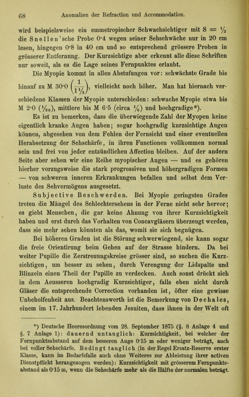 wird beispielsweise ein emmetropischer Schwachsichtiger mit S = ^/g die S n e 11 e n' sehe Probe 0*4 wegen seiner Sehschwäche nur in 20 cm lesen, hingegen 0*8 in 40 cm und so entsprechend grössere Proben in grösserer Entfernung. Der Kurzsichtige aber erkennt alle diese Schriften nur soweit, als es die Lage seines Fernpunktes erlaubt. Die Myopie kommt in allen Abstufungen vor: schwächste Grade bis hinauf zu M 30-0 ( —^7 ), vielleicht noch höher. Man hat hiernach ver- schiedene Klassen der Myopie unterschieden: schwache Myopie etwa bis M 2*0 (Vao)) mittlere bis M 6*5 (circa %) und hochgradige*). Es ist zu bemerken, dass die überwiegende Zahl der Myopen keine eigentlich kranke Augen haben; sogar hochgradig kurzsichtige Augen können, abgesehen von dem Fehlen der Fernsicht und einer eventuellen Herabsetzung der Sehschärfe, in ihren Functionen vollkommen normal sein und frei von jeder entzündlichen Affection bleiben. Auf der andern Seite aber sehen wir eine Reihe myopischer Augen — und es gehören hierher vorzugsweise die stark progressiven und höhergradigen Formen — von schweren inneren Erkrankungen befallen und selbst dem Ver- luste des Sehvermögens ausgesetzt. Subjective Beschwerden. Bei Myopie geringsten Grades treten die Mängel des Schlechtersehens in der Ferne nicht sehr hervor; es giebt Menschen, die gar keine Ahnung von ihrer Kurzsichtigkeit haben und erst durch das Vorhalten von Concavgläsern überzeugt werden, dass sie mehr sehen könnten als das, womit sie sich begnügen. Bei höheren Graden ist die Störung schwerwiegend, sie kann sogar die freie Orientirung beim Gehen auf der Strasse hindern. Da bei weiter Pupille die Zerstreuungskreise grösser sind, so suchen die Kurz- sichtigen, um besser zu sehen, durch Verengung der Lidspalte und Blinzeln einen Theil der Pupille zu verdecken. Auch sonst drückt sich in dem Aeusseren hochgradig Kurzsichtiger, falls eben nicht durch Gläser die entsprechende Correction vorhanden ist, öfter eine gewisse Unbeholfenheit aus. Beachtenswerth ist die Bemerkung von D e c h a 1 e s, einem im 17. Jahrhundert lebenden Jesuiten, dass ihnen in der Welt oft *) Deutsche Heeresordnung vom 28. September 1875 (§. 8 Anlage 4 und §. 7 Anlage 1): dauernd untauglich: Kurzsichtigkeit, bei welcher der Fernpunktsabstand auf dem besseren Auge 0-15 m oder weniger beträgt, auch bei voller Sehschärfe. Bedingt tauglich (in der Regel Ersatz-Reserve erster Klasse, kann im Bedarfsfälle auch ohne Weiteres zur Ableistung ihrer activen Dienstptiicht herangezogen werden): Kurzsichtigkeit mit grösserem Fernpunkts- abstand als 015 m, wenn die Sehschärfe mehr als die Hälfte der normalen beträgt.