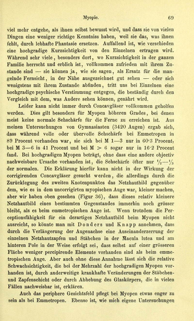 viel mehr entgehe, als ihnen selbst bewusst wird, und dass sie von vielen Dingen eine weniger richtige Kenntniss haben, weil sie das, was ihnen fehlt, durch lebhafte Phantasie ersetzen. Auffallend ist, wie verschieden eine hochgradige Kurzsichtigkeit von den Einzelnen ertragen wird. Während sehr viele, besonders dort, wo Kurzsichtigkeit in der ganzen Familie herrscht und erblich ist, vollkommen zufrieden mit ihrem Zu- stande sind — sie können ja, wie sie sagen, als Ersatz für die man- gelnde Fernsicht, in der Nähe ausgezeichnet gut sehen — oder sich wenigstens mit ihrem Zustande abfinden, tritt uns bei Einzelnen eine hochgradige psychische Verstimmung entgegen, die beständig durch den Vergleich mit dem, was Andere sehen können, genährt wird. Leider kann nicht immer durch Concavgläser vollkommen geholfen werden. Dies gilt besonders für Myopen höheren Grades, bei denen meist keine normale Sehschärfe für die Ferne zu erreichen ist. Aus meinen Untersuchungen von Gymnasiasten (3420 Augen) ergab sich, dass während volle oder übervolle Sehschärfe bei Emmetropen in 89 Procent vorhanden war, sie sich bei M 1—3 nur in 60*3 Procent, bei M 3—6 in 41 Procent und bei M > 6 sogar nur in 16'2 Procent fand. Bei hochgradigen Myopen beträgt, ohne dass eine andere objectiv nachweisbare Ursache vorhanden ist, die Sehschärfe öfter nur y2—yg der normalen. Die Erklärung hierfür kann nicht in der Wirkung der corrigirenden Concavgläser gesucht werden, die allerdings durch die Zurücklegung des zweiten Knotenpunktes das Netzhautbild gegenüber dem, wie es in dem uncorrigirten myopischen Auge war, kleiner machen, aber wir haben oben gesehen (Figur 36), dass dieses relativ kleinere Netzhautbild eines bestimmten Gegenstandes immerhin noch grösser bleibt, als es beim emmetropischen Auge ist. Wenn trotzdem die Per- ceptionsfähigkeit für ein derartiges NetzLautbild beim Myopen nicht ausreicht, so könnte man mit Donders und Knapp annehmen, dass durch die Verlängerung der Augenachse eine Auseinanderzerrung der einzelnen Netzhautzapfen und Stäbchen in der Macula lutea und am hinteren Pole in der Weise erfolgt sei, dass selbst auf einer grösseren Fläche weniger percipirende Elemente vorhanden sind als beim emme- tropischen Auge. Aber auch ohne diese Annahme lässt sich die relative Schwachsichtigkeit, die bei der Mehrzahl der hochgradigen Myopen vor- handen ist, durch anderweitige krankhafte Veränderungen der Stäbchen- und Zapfenschicht oder durch Abhebung des Glaskörpers, die in vielen Fällen nachweisbar ist, erklären. Auch das periphere Gesichtsfeld pflegt bei Myopen etwas enger zu sein als bei Emmetropen. Ebenso ist, wie mich eigene Untersuchungen