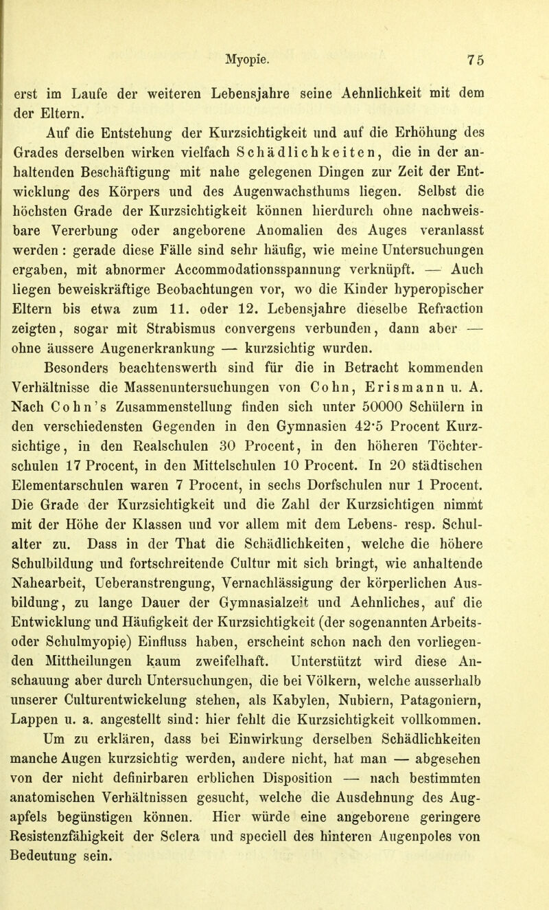 erst im Laufe der weiteren Lebensjahre seine Aehnlichkeit mit dem der Eltern. Auf die Entstehung der Kurzsichtigkeit und auf die Erhöhung des Grades derselben wirken vielfach Schädlichkeiten, die in der an- haltenden Beschäftigung mit nahe gelegenen Dingen zur Zeit der Ent- wicklung des Körpers und des Augenwachsthums liegen. Selbst die höchsten Grade der Kurzsichtigkeit können hierdurch ohne nachweis- bare Vererbung oder angeborene Anomalien des Auges veranlasst werden: gerade diese Fälle sind sehr häufig, wie meine Untersuchungen ergaben, mit abnormer Accommodationsspannung verknüpft. —- Auch liegen beweiskräftige Beobachtungen vor, wo die Kinder hyperopischer Eltern bis etwa zum 11. oder 12. Lebensjahre dieselbe Refraction zeigten, sogar mit Strabismus convergens verbunden, dann aber ohne äussere Augenerkrankung — kurzsichtig wurden. Besonders beachtenswerth sind für die in Betracht kommenden Verhältnisse die Massenuntersuchungen von Cohn, Erismannu. A. Nach Cohn's Zusammenstellung finden sich unter 50000 Schülern in den verschiedensten Gegenden in den Gymnasien 42-5 Procent Kurz- sichtige, in den Realschulen 30 Procent, in den höheren Töchter- schulen 17 Procent, in den Mittelschulen 10 Procent. In 20 städtischen Elementarschulen waren 7 Procent, in sechs Dorfschulen nur 1 Procent. Die Grade der Kurzsichtigkeit und die Zahl der Kurzsichtigen nimmt mit der Höhe der Klassen und vor allem mit dem Lebens- resp. Schul- alter zu. Dass in der That die Schädlichkeiten, welche die höhere Schulbildung und fortschreitende Cultur mit sich bringt, wie anhaltende Nahearbeit, Ueberanstrengung, Vernachlässigung der körperlichen Aus- bildung, zu lange Dauer der Gymnasialzeit und Aehnliches, auf die Entwicklung und Häufigkeit der Kurzsichtigkeit (der sogenannten Arbeits- oder Schulmyopie) Einfluss haben, erscheint schon nach den vorliegen- den Mittheilungen kaum zweifelhaft. Unterstützt wird diese An- schauung aber durch Untersuchungen, die bei Völkern, welche ausserhalb unserer Culturentwickelung stehen, als Kabylen, Nubiern, Patagoniern, Lappen u. a. angestellt sind: hier fehlt die Kurzsichtigkeit vollkommen. Um zu erklären, dass bei Einwirkung derselben Schädlichkeiten manche Augen kurzsichtig werden, andere nicht, hat man — abgesehen von der nicht definirbaren erblichen Disposition — nach bestimmten anatomischen Verhältnissen gesucht, welche die Ausdehnung des Aug- apfels begünstigen können. Hier würde eine angeborene geringere Resistenzfähigkeit der Sclera und speciell des hinteren Augenpoles von Bedeutung sein.