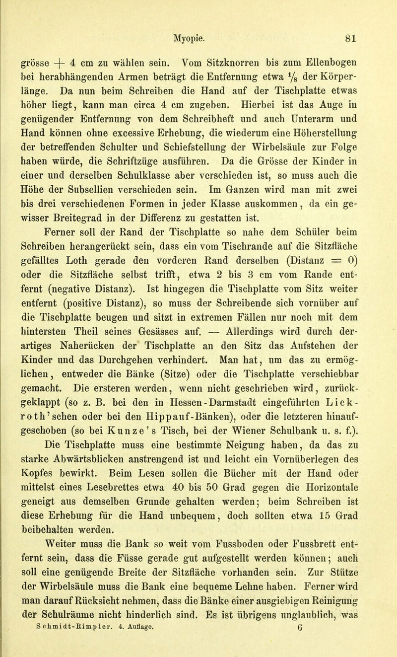 grosse -|- 4 cm zu wählen sein. Vom Sitzknorren bis zum Ellenbogen bei herabhängenden Armen beträgt die Entfernung etwa Ys der Körper- länge. Da nun beim Schreiben die Hand auf der Tischplatte etwas höher liegt, kann man circa 4 cm zugeben. Hierbei ist das Auge in genügender Entfernung von dem Schreibheft und auch Unterarm und Hand können ohne excessive Erhebung, die wiederum eine Höherstellung der betreffenden Schulter und Schiefstellung der Wirbelsäule zur Folge haben würde, die Schriftzüge ausführen. Da die Grösse der Kinder in einer und derselben Schulklasse aber verschieden ist, so muss auch die Höhe der Subsellien verschieden sein. Im Ganzen wird man mit zwei bis drei verschiedenen Formen in jeder Klasse auskommen, da ein ge- wisser Breitegrad in der Diflferenz zu gestatten ist. Ferner soll der Rand der Tischplatte so nahe dem Schülor beim Schreiben herangerückt sein, dass ein vom Tischrande auf die Sitzfläche gefälltes Loth gerade den vorderen Rand derselben (Distanz = 0) oder die Sitzfläche selbst trifft, etwa 2 bis 3 cm vom Rande ent- fernt (negative Distanz). Ist hingegen die Tischplatte vom Sitz weiter entfernt (positive Distanz), so muss der Schreibende sich vornüber auf die Tischplatte beugen und sitzt in extremen Fällen nur noch mit dem hintersten Theil seines Gesässes auf. — Allerdings wird durch der- artiges Naherücken der Tischplatte an den Sitz das Aufstehen der Kinder und das Durchgehen verhindert. Man hat, um das zu ermög- lichen , entweder die Bänke (Sitze) oder die Tischplatte verschiebbar gemacht. Die ersteren werden, wenn nicht geschrieben wird, zurück- geklappt (so z. B. bei den in Hessen - Darmstadt eingeführten Lick- roth'sehen oder bei den Hippauf-Bänken), oder die letzteren hinauf- geschoben (so bei Kunze's Tisch, bei der Wiener Schulbank u. s. f.). Die Tischplatte muss eine bestimmte Neigung haben, da das zu starke Abwärtsblicken anstrengend ist und leicht ein Vornüberlegen des Kopfes bewirkt. Beim Lesen sollen die Bücher mit der Hand oder mittelst eines Lesebrettes etwa 40 bis 50 Grad gegen die Horizontale geneigt aus demselben Grunde gehalten werden; beim Schreiben ist diese Erhebung für die Hand unbequem, doch sollten etwa 15 Grad beibehalten werden. Weiter muss die Bank so weit vom Fussboden oder Fussbrett ent- fernt sein, dass die Füsse gerade gut aufgestellt werden können; auch soll eine genügende Breite der Sitzfläche vorhanden sein. Zur Stütze der Wirbelsäule muss die Bank eine bequeme Lehne haben. Ferner wird man darauf Rücksicht nehmen, dass die Bänke einer ausgiebigen Reinigung der Schulräume nicht hinderlich sind. Es ist übrigens unglaublich, was S chmidt-Rimpler. 4. Auflage. Q
