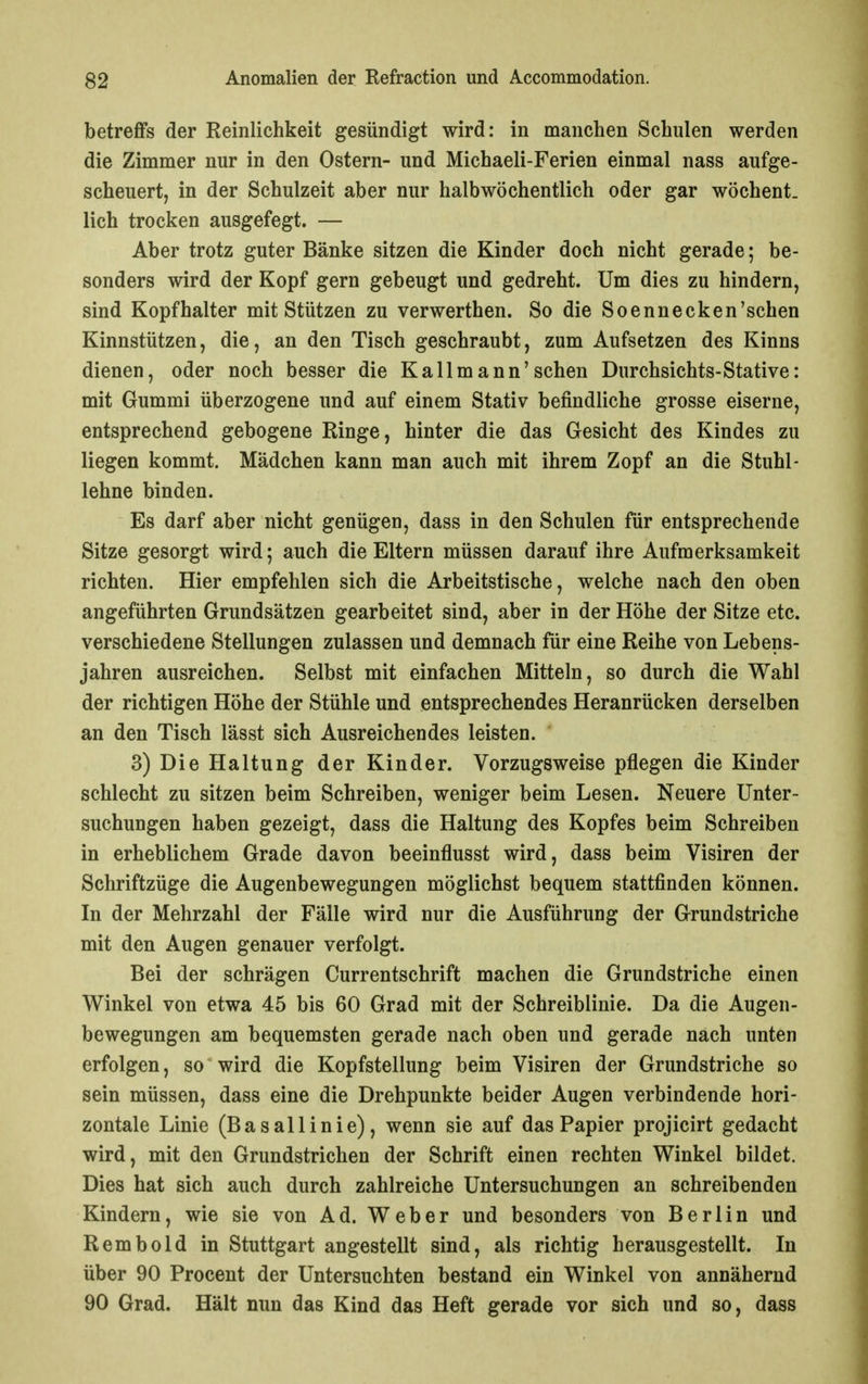 betreffs der Reinlichkeit gesündigt wird: in manchen Schulen werden die Zimmer nur in den Ostern- und Michaeli-Ferien einmal nass aufge- scheuert, in der Schulzeit aber nur halbwöchentlich oder gar wöchent. lieh trocken ausgefegt. — Aber trotz guter Bänke sitzen die Kinder doch nicht gerade; be- sonders wird der Kopf gern gebeugt und gedreht. Um dies zu hindern, sind Kopfhalter mit Stützen zu verwerthen. So die Soennecken'schen Kinnstützen, die, an den Tisch geschraubt, zum Aufsetzen des Kinns dienen, oder noch besser die Kallmann'sehen Durchsichts-Stative: mit Gummi überzogene und auf einem Stativ befindliche grosse eiserne, entsprechend gebogene Ringe, hinter die das Gesicht des Kindes zu liegen kommt. Mädchen kann man auch mit ihrem Zopf an die Stuhl- lehne binden. Es darf aber nicht genügen, dass in den Schulen für entsprechende Sitze gesorgt wird; auch die Eltern müssen darauf ihre Aufmerksamkeit richten. Hier empfehlen sich die Arbeitstische, welche nach den oben angeführten Grundsätzen gearbeitet sind, aber in der Höhe der Sitze etc. verschiedene Stellungen zulassen und demnach für eine Reihe von Lebens- jahren ausreichen. Selbst mit einfachen Mitteln, so durch die Wahl der richtigen Höhe der Stühle und entsprechendes Heranrücken derselben an den Tisch lässt sich Ausreichendes leisten. 3) Die Haltung der Kinder. Vorzugsweise pflegen die Kinder schlecht zu sitzen beim Schreiben, weniger beim Lesen. Neuere Unter- suchungen haben gezeigt, dass die Haltung des Kopfes beim Schreiben in erheblichem Grade davon beeinflusst wird, dass beim Visiren der Schriftzüge die Augenbewegungen möglichst bequem stattfinden können. In der Mehrzahl der Fälle wird nur die Ausführung der Grundstriche mit den Augen genauer verfolgt. Bei der schrägen Currentschrift machen die Grundstriche einen Winkel von etwa 45 bis 60 Grad mit der Schreiblinie. Da die Augen- bewegungen am bequemsten gerade nach oben und gerade nach unten erfolgen, so wird die Kopfstellung beim Visiren der Grundstriche so sein müssen, dass eine die Drehpunkte beider Augen verbindende hori- zontale Linie (Basallinie), wenn sie auf das Papier projicirt gedacht wird, mit den Grundstrichen der Schrift einen rechten Winkel bildet. Dies hat sich auch durch zahlreiche Untersuchungen an schreibenden Kindern, wie sie von Ad. Weber und besonders von Berlin und Rembold in Stuttgart angestellt sind, als richtig herausgestellt. In über 90 Procent der Untersuchten bestand ein Winkel von annähernd 90 Grad. Hält mm das Kind das Heft gerade vor sich und so, dass