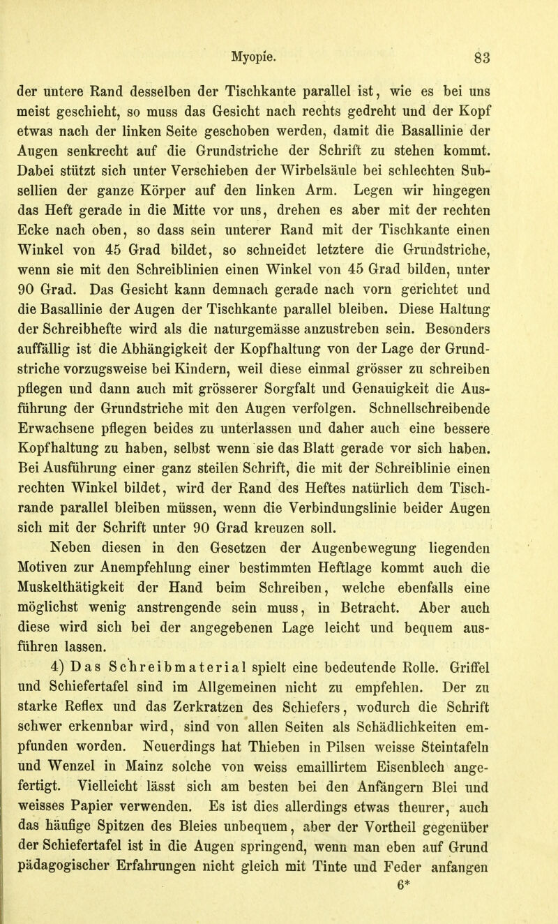 der untere Rand desselben der Tischkante parallel ist, wie es bei uns meist geschieht, so muss das Gesicht nach rechts gedreht und der Kopf etwas nach der linken Seite geschoben werden, damit die Basallinie der Augen senkrecht auf die Grundstriche der Schrift zu stehen kommt. Dabei stützt sich unter Verschieben der Wirbelsäule bei schlechten Sub- sellien der ganze Körper auf den linken Arm. Legen wir hingegen das Heft gerade in die Mitte vor uns, drehen es aber mit der rechten Ecke nach oben, so dass sein unterer Rand mit der Tischkante einen Winkel von 45 Grad bildet, so schneidet letztere die Grundstriche, wenn sie mit den Schreiblinien einen Winkel von 45 Grad bilden, unter 90 Grad. Das Gesicht kann demnach gerade nach vorn gerichtet und die Basallinie der Augen der Tischkante parallel bleiben. Diese Haltung der Schreibhefte wird als die naturgemässe anzustreben sein. Besonders auffällig ist die Abhängigkeit der Kopfhaltung von der Lage der Grund- striche vorzugsweise bei Kindern, weil diese einmal grösser zu schreiben pflegen und dann auch mit grösserer Sorgfalt und Genauigkeit die Aus- führung der Grundstriche mit den Augen verfolgen. Schnellschreibende Erwachsene pflegen beides zu unterlassen und daher auch eine bessere Kopfhaltung zu haben, selbst wenn sie das Blatt gerade vor sich haben. Bei Ausführung einer ganz steilen Schrift, die mit der Schreiblinie einen rechten Winkel bildet, wird der Rand des Heftes natürlich dem Tisch- rande parallel bleiben müssen, wenn die Verbindungslinie beider Augen sich mit der Schrift unter 90 Grad kreuzen soll. Neben diesen in den Gesetzen der Augenbewegung liegenden Motiven zur Anempfehlung einer bestimmten Heftlage kommt auch die Muskelthätigkeit der Hand beim Schreiben, welche ebenfalls eine möglichst wenig anstrengende sein muss, in Betracht. Aber auch diese wird sich bei der angegebenen Lage leicht und bequem aus- führen lassen. 4) Das Schreibmaterial spielt eine bedeutende Rolle. Griffel und Schiefertafel sind im Allgemeinen nicht zu empfehlen. Der zu starke Reflex und das Zerkratzen des Schiefers, wodurch die Schrift schwer erkennbar wird, sind von allen Seiten als Schädlichkeiten em- pfunden worden. Neuerdings hat Thieben in Pilsen weisse Steintafeln und Wenzel in Mainz solche von weiss emaillirtem Eisenblech ange- fertigt. Vielleicht lässt sich am besten bei den Anfängern Blei und weisses Papier verwenden. Es ist dies allerdings etwas theurer, auch das häufige Spitzen des Bleies unbequem, aber der Vortheil gegenüber der Schiefertafel ist in die Augen springend, wenn man eben auf Grund pädagogischer Erfahrungen nicht gleich mit Tinte und Feder anfangen 6*
