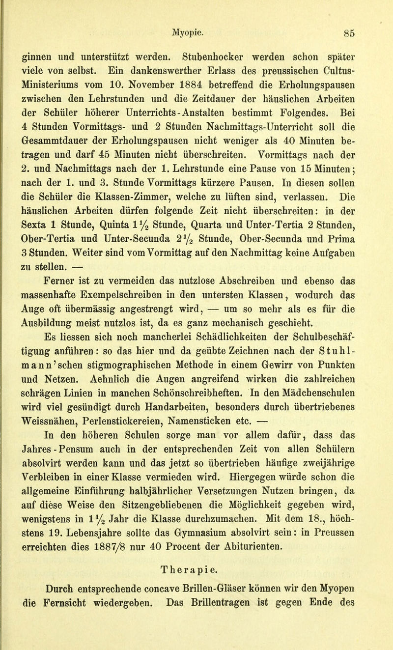 ginnen und unterstützt werden. Stubenhocker werden schon später viele von selbst. Ein dankenswerther Erlass des preussischen Cultus- Ministeriums vom 10. November 1884 betreffend die Erholungspausen zwischen den Lehrstunden und die Zeitdauer der häuslichen Arbeiten der Schüler höherer Unterrichts - Anstalten bestimmt Folgendes. Bei 4 Stunden Vormittags- und 2 Stunden Nachmittags-Unterricht soll die Gesammtdauer der Erholungspausen nicht weniger als 40 Minuten be- tragen und darf 45 Minuten nicht überschreiten. Vormittags nach der 2. und Nachmittags nach der 1. Lehrstunde eine Pause von 15 Minuten; nach der 1. und 3. Stunde Vormittags kürzere Pausen. In diesen sollen die Schüler die Klassen-Zimmer, welche zu lüften sind, verlassen. Die häuslichen Arbeiten dürfen folgende Zeit nicht überschreiten: in der Sexta 1 Stunde, Quinta 1 % Stunde, Quarta und Unter-Tertia 2 Stunden, Ober-Tertia und Unter-Secunda 2^/2 Stunde, Ober-Secunda und Prima 3 Stunden. Weiter sind vom Vormittag auf den Nachmittag keine Aufgaben zu stellen. — Ferner ist zu vermeiden das nutzlose Abschreiben und ebenso das massenhafte Exempelschreiben in den untersten Klassen, wodurch das Auge oft übermässig angestrengt wird, — um so mehr als es für die Ausbildung meist nutzlos ist, da es ganz mechanisch geschieht. Es Hessen sich noch mancherlei Schädlichkeiten der Schulbeschäf- tigung anführen: so das hier und da geübte Zeichnen nach der Stuhl- mann'sehen stigmographischen Methode in einem Gewirr von Punkten und Netzen. Aehnlich die Augen angreifend wirken die zahlreichen schrägen Linien in manchen Schönschreibheften. In den Mädchenschulen wird viel gesündigt durch Handarbeiten, besonders durch übertriebenes Weissnähen, Perlenstickereien, Namensticken etc. — In den höheren Schulen sorge man vor allem dafür, dass das Jahres - Pensum auch in der entsprechenden Zeit von allen Schülern absolvirt werden kann und das jetzt so übertrieben häufige zweijährige Verbleiben in einer Klasse vermieden wird. Hiergegen würde schon die allgemeine Einführung halbjährlicher Versetzungen Nutzen bringen, da auf diese Weise den Sitzengebliebenen die Möglichkeit gegeben wird, wenigstens in lyg Jahr die Klasse durchzumachen. Mit dem 18., höch- stens 19. Lebensjahre sollte das Gymnasium absolvirt sein: in Preussen erreichten dies 1887/8 nur 40 Procent der Abiturienten. Therapie. Durch entsprechende concave Brillen-Gläser können wir den Myopen die Fernsicht wiedergeben. Das Brillentragen ist gegen Ende des