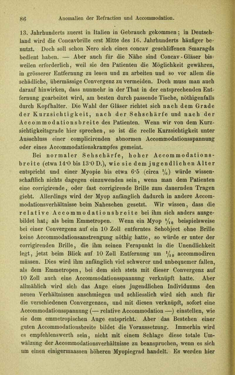 13. Jahrhunderts zuerst in Italien in Gebrauch gekommen; in Deutsch- land wird die Concavbrille erst Mitte des 16. Jahrhunderts häufiger be- nutzt. Doch soll schon Nero sich eines concav geschliffenen Smaragds bedient haben. — Aber auch für die Nähe sind Concav - Gläser bis- weilen erforderlich, weil sie den Patienten die Möglichkeit gewähren, in grösserer Entfernung zu lesen und zu arbeiten und so vor allem die schädliche, übermässige Convergenz zu vermeiden. Doch muss man auch darauf hinwirken, dass nunmehr in der That in der entsprechenden Ent- fernung gearbeitet wird, am besten durch passende Tische, nöthigenfalls durch Kopfhalter. Die Wahl der Gläser richtet sich nach dem Grade der Kurzsichtigkeit, nach der Sehschärfe und nach der Accommodationsbreite des Patienten. Wenn wir von dem Kurz- sichtigkeitsgrade hier sprechen, so ist die reelle Kurzsichtigkeit unter Ausschluss einer complicirenden abnormen Accommodationsspannung oder eines Accommodationskrampfes gemeint. Bei normaler Sehschärfe, hoher Accommodations- breite (etwa 14*0 bis 13*0 D.), wie sie dem jugendlichen Alter entspricht und einer Myopie bis etwa 6*5 (circa %) würde wissen- schaftlich nichts dagegen einzuwenden sein, wenn man dem Patienten eine corrigirende, oder fast corrigirende Brille zum dauernden Tragen giebt. Allerdings wird der Myop anfänglich dadurch in andere Accom- modationsverhältnisse beim Nahesehen gesetzt. Wir wissen, dass die relative Accommodationsbreite bei ihm sich anders ausge- bildet hat, als beim Emmetropen. Wenn ein Myop beispielsweise bei einer Convergenz auf ein 10 Zoll entferntes Sehobject ohne Brille keine Accommodationsanstrengung nöthig hatte, so würde er unter der corrigirenden Brille, die ihm seinen Fernpunkt in die Unendlichkeit legt, jetzt beim Blick auf 10 Zoll Entfernung um accommodiren müssen. Dies wird ihm anfänglich viel schwerer und unbequemer fallen, als dem Emmetropen, bei dem sich stets mit dieser Convergenz auf 10 Zoll auch eine Accommodationsspannung verknüpft hatte. Aber allmählich wird sich das Auge eines jugendlichen Individuums den neuen Verhältnissen anschmiegen und schliesslich wird sich auch für die verschiedenen Convergenzen, und mit diesen verknüpft, sofort eine Accommodationsspannung (— relative Accommodation —) einstellen, wie sie dem emmetropischen Auge entspricht. Aber das Bestehen einer guten Accommodationsbreite bildet die Voraussetzung. Immerhin wird es empfehlenswerth sein, nicht mit einem Schlage diese totale Um- wälzung der Accommodationsverhältnisse zu beanspruchen, wenn es sich um einen einigermaassen höheren Myopiegrad handelt. Es werden hier