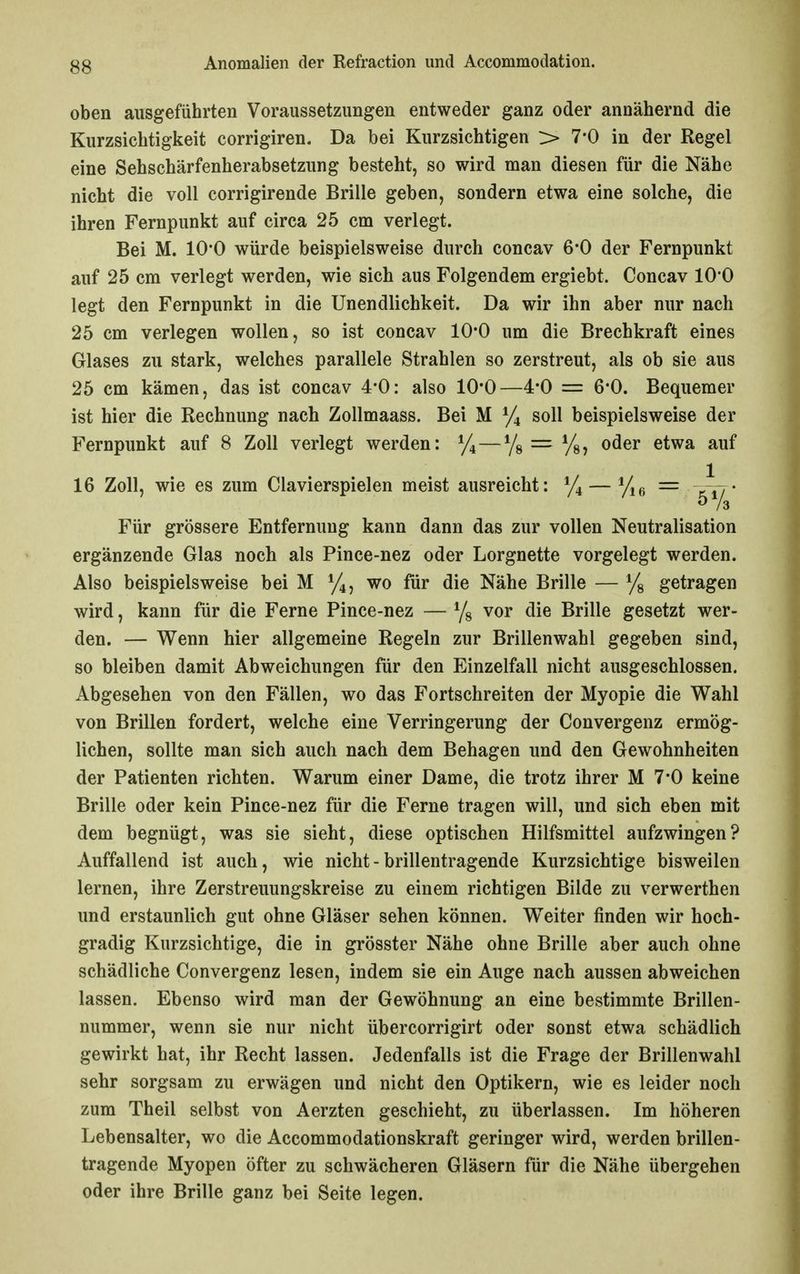oben ausgeführten Voraussetzungen entweder ganz oder annähernd die Kurzsichtigkeit corrigiren. Da bei Kurzsichtigen > 7-0 in der Regel eine Sehschärfenherabsetzung besteht, so wird man diesen für die Nähe nicht die voll corrigirende Brille geben, sondern etwa eine solche, die ihren Fernpunkt auf circa 25 cm verlegt. Bei M. lO'O würde beispielsweise durch concav 6*0 der Fernpunkt auf 25 cm verlegt werden, wie sich aus Folgendem ergiebt. Concav lO'O legt den Fernpunkt in die Unendlichkeit. Da wir ihn aber nur nach 25 cm verlegen wollen, so ist concav 10*0 um die Brechkraft eines Glases zu stark, welches parallele Strahlen so zerstreut, als ob sie aus 25 cm kämen, das ist concav 4*0: also 10*0—4*0 = 6*0. Bequemer ist hier die Rechnung nach Zollmaass. Bei M y4 soll beispielsweise der Fernpunkt auf 8 Zoll verlegt werden: ^/i^—Yg = %, oder etwa auf 16 Zoll, wie es zum Ciavierspielen meist ausreicht: ^/^ — ^/^^ — ^rj- Für grössere Entfernung kann dann das zur vollen Neutralisation ergänzende Glas noch als Pince-nez oder Lorgnette vorgelegt werden. Also beispielsweise bei M wo für die Nähe Brille — Ys getragen wird, kann für die Ferne Pince-nez — vor die Brille gesetzt wer- den. — Wenn hier allgemeine Regeln zur Brillenwahl gegeben sind, so bleiben damit Abweichungen für den Einzelfall nicht ausgeschlossen. Abgesehen von den Fällen, wo das Fortschreiten der Myopie die Wahl von Brillen fordert, welche eine Verringerung der Convergenz ermög- lichen, sollte man sich auch nach dem Behagen und den Gewohnheiten der Patienten richten. Warum einer Dame, die trotz ihrer M 7-0 keine Brille oder kein Pince-nez für die Ferne tragen will, und sich eben mit dem begnügt, was sie sieht, diese optischen Hilfsmittel aufzwingen? Auffallend ist auch, wie nicht - brillentragende Kurzsichtige bisweilen lernen, ihre Zerstreuungskreise zu einem richtigen Bilde zu verwerthen und erstaunlich gut ohne Gläser sehen können. Weiter finden wir hoch- gradig Kurzsichtige, die in grösster Nähe ohne Brille aber auch ohne schädliche Convergenz lesen, indem sie ein Auge nach aussen abweichen lassen. Ebenso wird man der Gewöhnung an eine bestimmte Brillen- nummer, wenn sie nur nicht übercorrigirt oder sonst etwa schädlich gewirkt hat, ihr Recht lassen. Jedenfalls ist die Frage der Brillenwahl sehr sorgsam zu erwägen und nicht den Optikern, wie es leider noch zum Theil selbst von Aerzten geschieht, zu überlassen. Im höheren Lebensalter, wo die Accommodationskraft geringer wird, werden brillen- tragende Myopen öfter zu schwächeren Gläsern für die Nähe übergehen oder ihre Brille ganz bei Seite legen.
