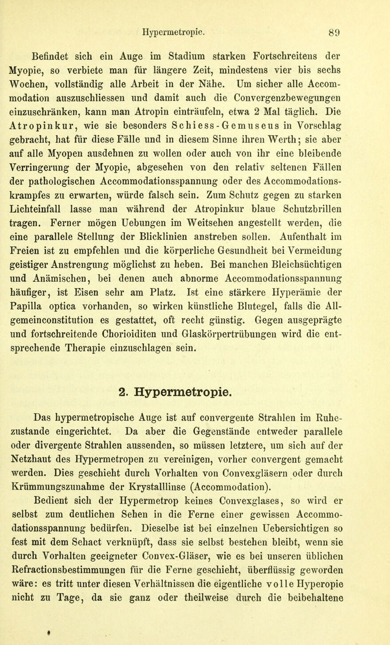 Befindet sich ein Auge im Stadium starken Fortschreitens der Myopie, so verbiete man für längere Zeit, mindestens vier bis sechs Wochen, vollständig alle Arbeit in der Nähe. Um sicher alle Accom- modation auszuschliessen und damit auch die Convergenzbewegungen einzuschränken, kann man Atropin einträufeln, etwa 2 Mal täglich. Die Atropinkur, wie sie besonders Schiess-Gemuseus in Vorschlag gebracht, hat für diese Fälle und in diesem Sinne ihren Werth; sie aber auf alle Myopen ausdehnen zu wollen oder auch von ihr eine bleibende Verringerung der Myopie, abgesehen von den relativ seltenen Fällen der pathologischen Accommodationsspannung oder des Accommodations- krampfes zu erwarten, würde falsch sein. Zum Schutz gegen zu starken Lichteinfall lasse man während der Atropinkur blaue Schutzbrillen tragen. Ferner mögen Uebungen im Weitsehen angestellt werden, die eine parallele Stellung der Blicklinien anstreben sollen. Aufenthalt im Freien ist zu empfehlen und die körperliche Gesundheit bei Vermeidung geistiger Anstrengung möglichst zu heben. Bei manchen Bleichsüchtigen und Anämischen, bei denen auch abnorme Accommodationsspannung häufiger, ist Eisen sehr am Platz. Ist eine stärkere Hyperämie der Papilla optica vorhanden, so wirken künstliche Blutegel, falls die All- gemeinconstitution es gestattet, oft recht günstig. Gegen ausgeprägte und fortschreitende Chorioiditen und Glaskörpertrübungen wird die ent- sprechende Therapie einzuschlagen sein. 2. Hypermetropie. Das hypermetropische Auge ist auf convergente Strahlen im Ruhe- zustande eingerichtet. Da aber die Gegenstände entweder parallele oder divergente Strahlen aussenden, so müssen letztere, um sich auf der Netzhaut des Kypermetropen zu vereinigen, vorher convergent gemacht werden. Dies geschieht durch Vorhalten von Convexgläsern oder durch Krümmungszunahme der KrystalUinse (Accommodation). Bedient sich der Hypermetrop keines Convexglases, so wird er selbst zum deutlichen Sehen in die Ferne einer gewissen Accommo- dationsspannung bedürfen. Dieselbe ist bei einzelnen Uebersichtigen so fest mit dem Sehact verknüpft, dass sie selbst bestehen bleibt, wenn sie durch Vorhalten geeigneter Convex-Gläser, wie es bei unseren üblichen Refractionsbestimmungen für die Ferne geschieht, überflüssig geworden wäre: es tritt unter diesen Verhältnissen die eigentliche volle Hyperopie nicht zu Tage, da sie ganz oder theilweise durch die beibehaltene