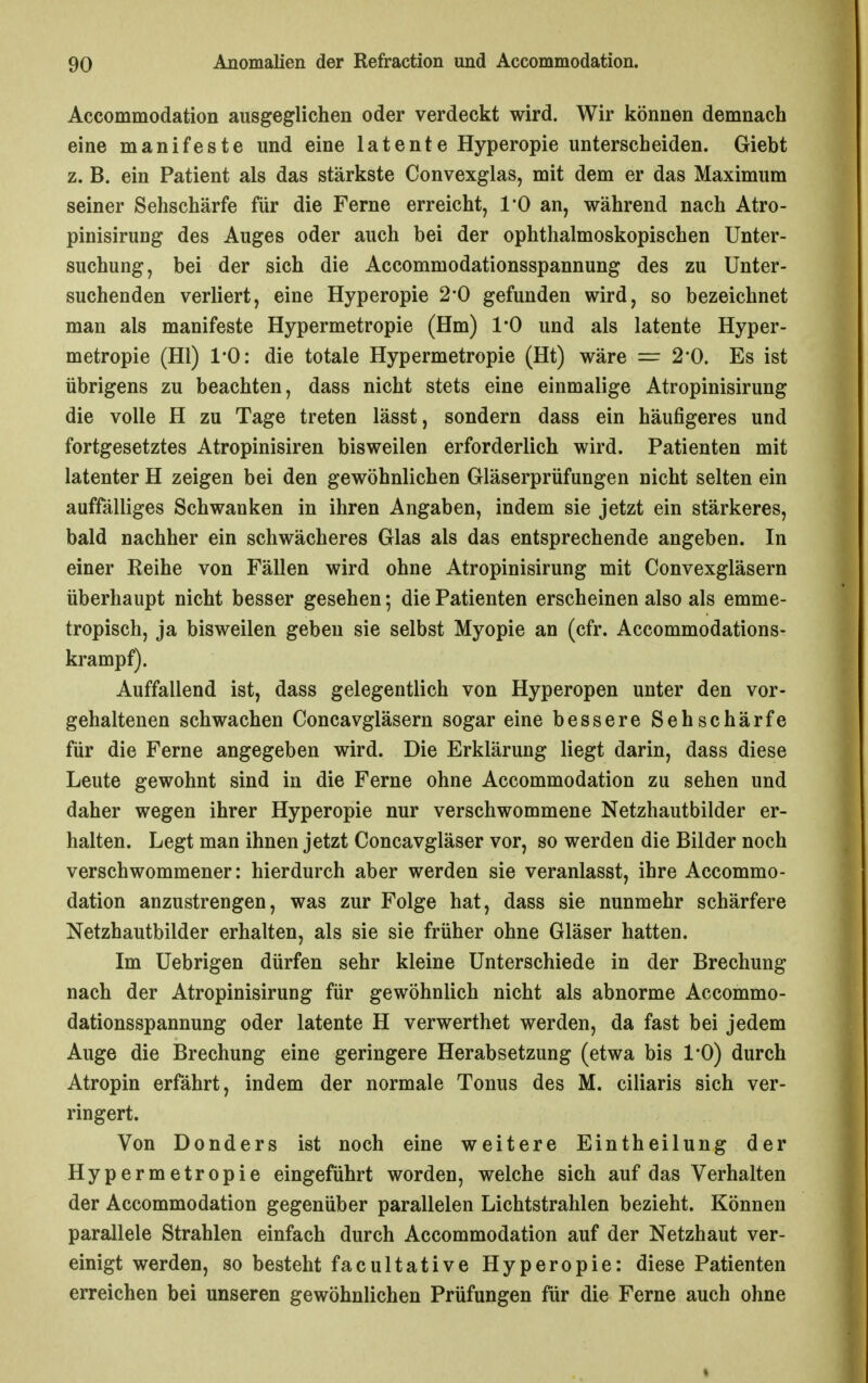 Accommodation ausgeglichen oder verdeckt wird. Wir können demnach eine manifeste und eine latente Hyperopie unterscheiden. Giebt z. B. ein Patient als das stärkste Convexglas, mit dem er das Maximum seiner Sehschärfe für die Ferne erreicht, 1*0 an, während nach Atro- pinisirung des Auges oder auch bei der ophthalmoskopischen Unter- suchung, bei der sich die Accommodationsspannung des zu Unter- suchenden verliert, eine Hyperopie 2*0 gefunden wird, so bezeichnet man als manifeste Hypermetropie (Hm) l'O und als latente Hyper- metropie (Hl) 1*0: die totale Hypermetropie (Ht) wäre = 2*0. Es ist übrigens zu beachten, dass nicht stets eine einmalige Atropinisirung die volle H zu Tage treten lässt, sondern dass ein häufigeres und fortgesetztes Atropinisiren bisweilen erforderlich wird. Patienten mit latenter H zeigen bei den gewöhnlichen Gläserprüfungen nicht selten ein auffälliges Schwanken in ihren Angaben, indem sie jetzt ein stärkeres, bald nachher ein schwächeres Glas als das entsprechende angeben. In einer Reihe von Fällen wird ohne Atropinisirung mit Convexgläsern überhaupt nicht besser gesehen; die Patienten erscheinen also als emme- tropisch, ja bisweilen geben sie selbst Myopie an (cfr. Accommodations- krampf). Auffallend ist, dass gelegentlich von Hyperopen unter den vor- gehaltenen schwachen Concavgläsern sogar eine bessere Sehschärfe für die Ferne angegeben wird. Die Erklärung liegt darin, dass diese Leute gewohnt sind in die Ferne ohne Accommodation zu sehen und daher wegen ihrer Hyperopie nur verschwommene Netzhautbilder er- halten. Legt man ihnen jetzt Concavgläser vor, so werden die Bilder noch verschwommener: hierdurch aber werden sie veranlasst, ihre Accommo- dation anzustrengen, was zur Folge hat, dass sie nunmehr schärfere Netzhautbilder erhalten, als sie sie früher ohne Gläser hatten. Im Uebrigen dürfen sehr kleine Unterschiede in der Brechung nach der Atropinisirung für gewöhnlich nicht als abnorme Accommo- dationsspannung oder latente H verwerthet werden, da fast bei jedem Auge die Brechung eine geringere Herabsetzung (etwa bis 1*0) durch Atropin erfährt, indem der normale Tonus des M. ciliaris sich ver- ringert. Von Donders ist noch eine weitere Eintheilung der Hypermetropie eingeführt worden, welche sich auf das Verhalten der Accommodation gegenüber parallelen Lichtstrahlen bezieht. Können parallele Strahlen einfach durch Accommodation auf der Netzhaut ver- einigt werden, so besteht facultative Hyperopie: diese Patienten erreichen bei unseren gewöhnlichen Prüfungen für die Ferne auch ohne