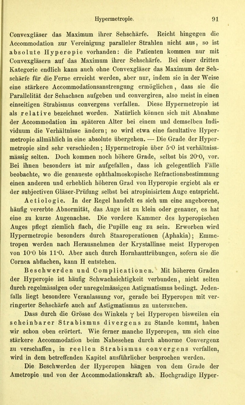 Convexgläser das Maximum ihrer Sehschärfe. Reicht hingegen die Accommodation zur Vereinigung paralleler Strahlen nicht aus, so ist absolute Hyperopie vorhanden: die Patienten kommen nur mit Convexgläsern auf das Maximum ihrer Sehschärfe. Bei einer dritten Kategorie endlich kann auch ohne Convexgiäser das Maximum der Seh- schärfe für die Ferne erreicht werden, aber nur, indem sie in der Weise eine stärkere Accommodationsanstrengung ermöglichen, dass sie die Parallelität der Sehachsen aufgeben und convergiren, also meist in einen einseitigen Strabismus convergens verfallen. Diese Hypermetropie ist als relative bezeichnet worden. Natürlich können sich mit Abnahme der Accommodation im späteren Alter bei einem und demselben Indi- viduum die Verhältnisse ändern; so wird etwa eine facultative Hyper- metropie allmählich in eine absolute übergehen. — Die Grade der Hyper- metropie sind sehr verschieden; Hypermetropie über 5*0 ist verhältniss- mässig selten. Doch kommen noch höhere Grade, selbst bis 20*0, vor. Bei ihnen besonders ist mir aufgefallen, dass ich gelegentlich Fälle beobachte, wo die genaueste ophthalmoskopische Refractionsbestimmung einen anderen und erheblich höheren Grad von Hyperopie ergiebt als er der subjectiven Gläser-Prüfung selbst bei atropinisirtem Auge entspricht. Aetiologie. In der Regel handelt es sich um eine angeborene, häufig vererbte Abnormität, das Auge ist zu klein oder genauer, es hat eine zu kurze Augenachse. Die vordere Kammer des hyperopischen Auges pflegt ziemlich flach, die Pupille eng zu sein. Erworben wird Hypermetropie besonders durch Staaroperationen (Aphakia); Emme- tropen werden nach Herausnehmen der Krystallinse meist Hyperopen von 10*0 bis 11*0. Aber auch durch Hornhauttrübungen, sofern sie die Cornea abflachen, kann H entstehen. Beschwerden und Complicationen. Mit höheren Graden der Hyperopie ist häufig Schwachsichtigkeit verbunden, nicht selten durch regelmässigen oder unregelmässigen Astigmatismus bedingt. Jeden- falls liegt besondere Veranlassung vor, gerade bei Hyperopen mit ver- ringerter Sehschärfe auch auf Astigmatismus zu untersuchen. Dass durch die Grösse des Winkels y bei Hyperopen bisweilen ein scheinbarer Strabismus divergens zu Stande kommt, haben wir schon oben erörtert. Wie ferner manche Hyperopen, um sich eine stärkere Accommodation beim Nahesehen durch abnorme Convergenz zu verschaffen, in reellen Strabismus convergens verfallen, wird in dem betreffenden Kapitel ausführlicher besprochen werden. Die Beschwerden der Hyperopen hängen von dem Grade der Ametropie und von der Accommodationskraft ab. Hochgradige Hyper-