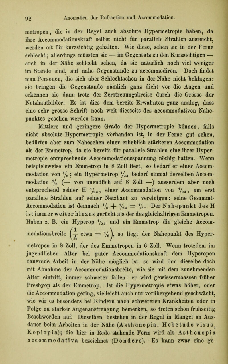 metropen, die in der Regel auch absolute Hypermetropie haben, da ihre Accommodationskraft selbst nicht für parallele Strahlen ausreicht, werden oft für kurzsichtig gehalten. Wie diese, sehen sie in der Ferne schlecht; allerdings müssten sie — im Gegensatz zu den Kurzsichtigen — auch in der Nähe schlecht sehen, da sie natürlich noch viel weniger im Stande sind, auf nahe Gegenstände zu accommodiren. Doch findet man Personen, die sich über Schlechtsehen in der Nähe nicht beklagen; sie bringen die Gegenstände nämlich ganz dicht vor die Augen und erkennen sie dann trotz der Zerstreuungskreise durch die Grösse der Netzhautbilder. Es ist dies dem bereits Erwähnten ganz analog, dass eine sehr grosse Schrift noch weit diesseits des accommodativen Nahe- punktes gesehen werden kann. Mittlere und geringere Grade der Hypermetropie können, falls nicht absolute Hypermetropie vorhanden ist, in der Ferne gut sehen, bedürfen aber zum Nahesehen einer erheblich stärkeren Accommodation als der Emmetrop, da sie bereits für parallele Strahlen eine ihrer Hyper- metropie entsprechende Accommodationsspannung nöthig hatten. Wenn beispielsweise ein Emmetrop in 8 Zoll liest, so bedarf er einer Accom- modation von Ys; ein Hypermetrop bedarf einmal derselben Accom- modation Ys (— von unendlich auf 8 Zoll —) ausserdem aber noch entsprechend seiner H y24, einer Accommodation von y24, um erst parallele Strahlen auf seiner Netzhaut zu vereinigen: seine Gesammt- Accommodation ist demnach Yg -f- = Ye* ^^^ Nahepunkt des H ist immer weiter hinaus gerückt als der des gleichaltrigen Emmetropen. Haben z. B. ein Hyperop Y24 und ein Emmetrop die gleiche Accom- modationsbreite I — etwa = % ), so liegt der Nahepunkt des Hyper- metropen in 8 Zoll, der des Emmetropen in 6 Zoll. Wenn trotzdem im jugendlichen Alter bei guter Accommodationskraft dem Hyperopen dauernde Arbeit in der Nähe möglich ist, so wird ihm dieselbe doch mit Abnahme der Accommodationsbreite, wie sie mit dem zunehmenden Alter eintritt, immer schwerer fallen: er wird gewissermaassen früher Presbyop als der Emmetrop. Ist die Hypermetropie etwas höher, oder die Accommodation gering, vielleicht auch nur vorübergehend geschwächt, wie wir es besonders bei Kindern nach schwereren Krankheiten oder in Folge zu starker Augenanstrengung bemerken, so treten schon frühzeitig Beschwerden auf. Dieselben bestehen in der Regel in Mangel an Aus- dauer beim Arbeiten in der Nähe (Asthenopia, Hebetudo visus^ Kopiopia); die hier in Rede stehende Form wird als Asthenopia accommodativa bezeichnet (Donders). Es kann zwar eine ge-