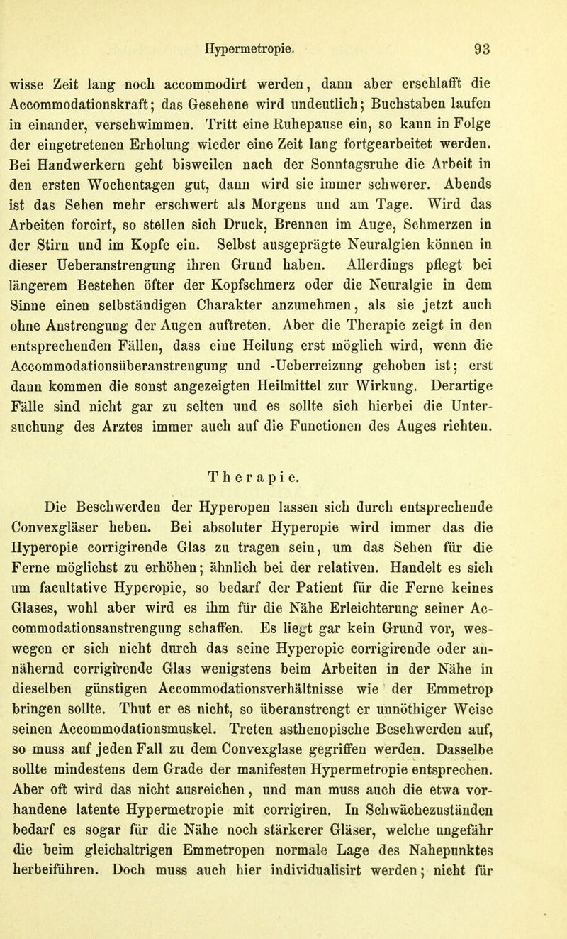 wisse Zeit lang noch accommodirt werden, dann aber erschlafft die Accommodationskraft; das Gesehene wird undeutlich; Buchstaben laufen in einander, verschwimmen. Tritt eine Ruhepause ein, so kann in Folge der eingetretenen Erholung wieder eine Zeit lang fortgearbeitet werden. Bei Handwerkern geht bisweilen nach der Sonntagsruhe die Arbeit in den ersten Wochentagen gut, dann wird sie immer schwerer. Abends ist das Sehen mehr erschwert als Morgens und am Tage. Wird das Arbeiten forcirt, so stellen sich Druck, Brennen im Auge, Schmerzen in der Stirn und im Kopfe ein. Selbst ausgeprägte Neuralgien können in dieser Ueberanstrengung ihren Grund haben. Allerdings pflegt bei längerem Bestehen öfter der Kopfschmerz oder die Neuralgie in dem Sinne einen selbständigen Charakter anzunehmen, als sie jetzt auch ohne Anstrengung der Augen auftreten. Aber die Therapie zeigt in den entsprechenden Fällen, dass eine Heilung erst möglich wird, wenn die Accommodationsüberanstrengung und -Ueberreizung gehoben ist; erst dann kommen die sonst angezeigten Heilmittel zur Wirkung. Derartige Fälle sind nicht gar zu selten und es sollte sich hierbei die Unter- suchung des Arztes immer auch auf die Functionen des Auges richten. Therapie. Die Beschwerden der Hyperopen lassen sich durch entsprechende Convexgläser heben. Bei absoluter Hyperopie wird immer das die Hyperopie corrigirende Glas zu tragen sein, um das Sehen für die Ferne möglichst zu erhöhen; ähnlich bei der relativen. Handelt es sich um facultative Hyperopie, so bedarf der Patient für die Ferne keines Glases, wohl aber wird es ihm für die Nähe Erleichterung seiner Ac- commodationsanstrengung schaffen. Es liegt gar kein Grund vor, wes- wegen er sich nicht durch das seine Hyperopie corrigirende oder an- nähernd corrigirende Glas wenigstens beim Arbeiten in der Nähe in dieselben günstigen Accommodationsverhältnisse wie der Emmetrop bringen sollte. Thut er es nicht, so überanstrengt er unnöthiger Weise seinen Accommodationsmuskel. Treten asthenopische Beschwerden auf, so muss auf jeden Fall zu dem Convexglase gegriffen werden. Dasselbe sollte mindestens dem Grade der manifesten Hypermetropie entsprechen. Aber oft wird das nicht ausreichen, und man muss auch die etwa vor- handene latente Hypermetropie mit corrigiren. In Schwächezuständen bedarf es sogar für die Nähe noch stärkerer Gläser, welche ungefähr die beim gleichaltrigen Emmetropen normale Lage des Nahepunktes herbeiführen. Doch muss auch hier individualisirt werden; nicht für