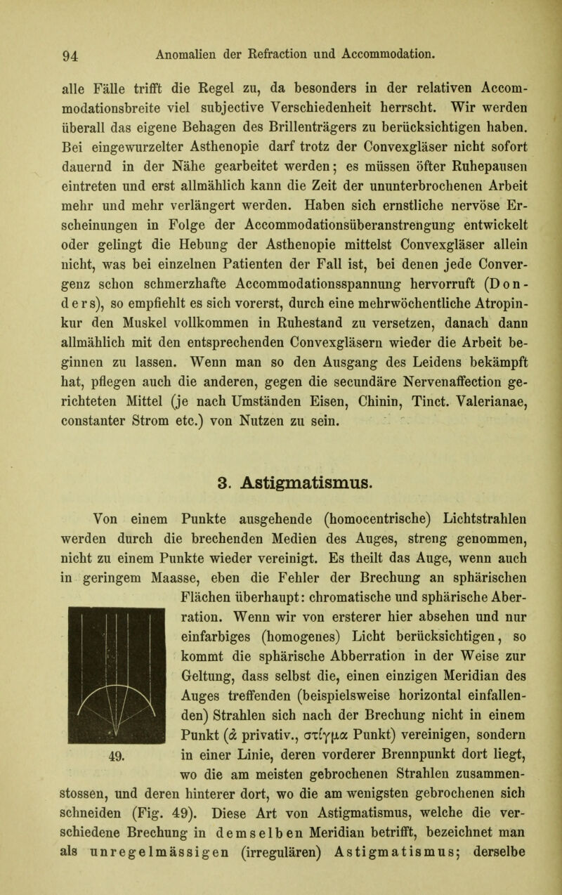 alle Fälle trifft die Regel zu, da besonders in der relativen Accom- modationsbreite viel subjective Verschiedenheit herrscht. Wir werden überall das eigene Behagen des Brillenträgers zu berücksichtigen haben. Bei eingewurzelter Asthenopie darf trotz der Convexgläser nicht sofort dauernd in der Nähe gearbeitet werden; es müssen öfter Ruhepausen eintreten und erst allmählich kann die Zeit der ununterbrochenen Arbeit mehr und mehr verlängert werden. Haben sich ernstliche nervöse Er- scheinungen in Folge der Accommodationsüberanstrengung entwickelt oder gelingt die Hebung der Asthenopie mittelst Convexgläser allein nicht, was bei einzelnen Patienten der Fall ist, bei denen jede Conver- genz schon schmerzhafte Accommodationsspannung hervorruft (Don- d e r s), so empfiehlt es sich vorerst, durch eine mehrwöchentliche Atropin- kur den Muskel vollkommen in Ruhestand zu versetzen, danach dann allmählich mit den entsprechenden Convexgläsern wieder die Arbeit be- ginnen zu lassen. Wenn man so den Ausgang des Leidens bekämpft hat, pflegen auch die anderen, gegen die secundäre NervenafFection ge- richteten Mittel (je nach Umständen Eisen, Chinin, Tinct. Valerianae, constanter Strom etc.) von Nutzen zu sein. 3. Astigmatismus. Von einem Punkte ausgehende (homocentrische) Lichtstrahlen werden durch die brechenden Medien des Auges, streng genommen, nicht zu einem Punkte wieder vereinigt. Es theilt das Auge, wenn auch in geringem Maasse, eben die Fehler der Brechung an sphärischen Flächen überhaupt: chromatische und sphärische Aber- ration. Wenn wir von ersterer hier absehen und nur einfarbiges (homogenes) Licht berücksichtigen, so kommt die sphärische Abberration in der Weise zur Geltung, dass selbst die, einen einzigen Meridian des Auges treffenden (beispielsweise horizontal einfallen- den) Strahlen sich nach der Brechung nicht in einem Punkt (^ privativ., axtyiJia Punkt) vereinigen, sondern 49. in einer Linie, deren vorderer Brennpunkt dort liegt, wo die am meisten gebrochenen Strahlen zusammen- stossen, und deren hinterer dort, wo die am wenigsten gebrochenen sich schneiden (Fig. 49). Diese Art von Astigmatismus, welche die ver- schiedene Brechung in demselben Meridian betrifft, bezeichnet man als unregelmässigen (irregulären) Astigmatismus; derselbe