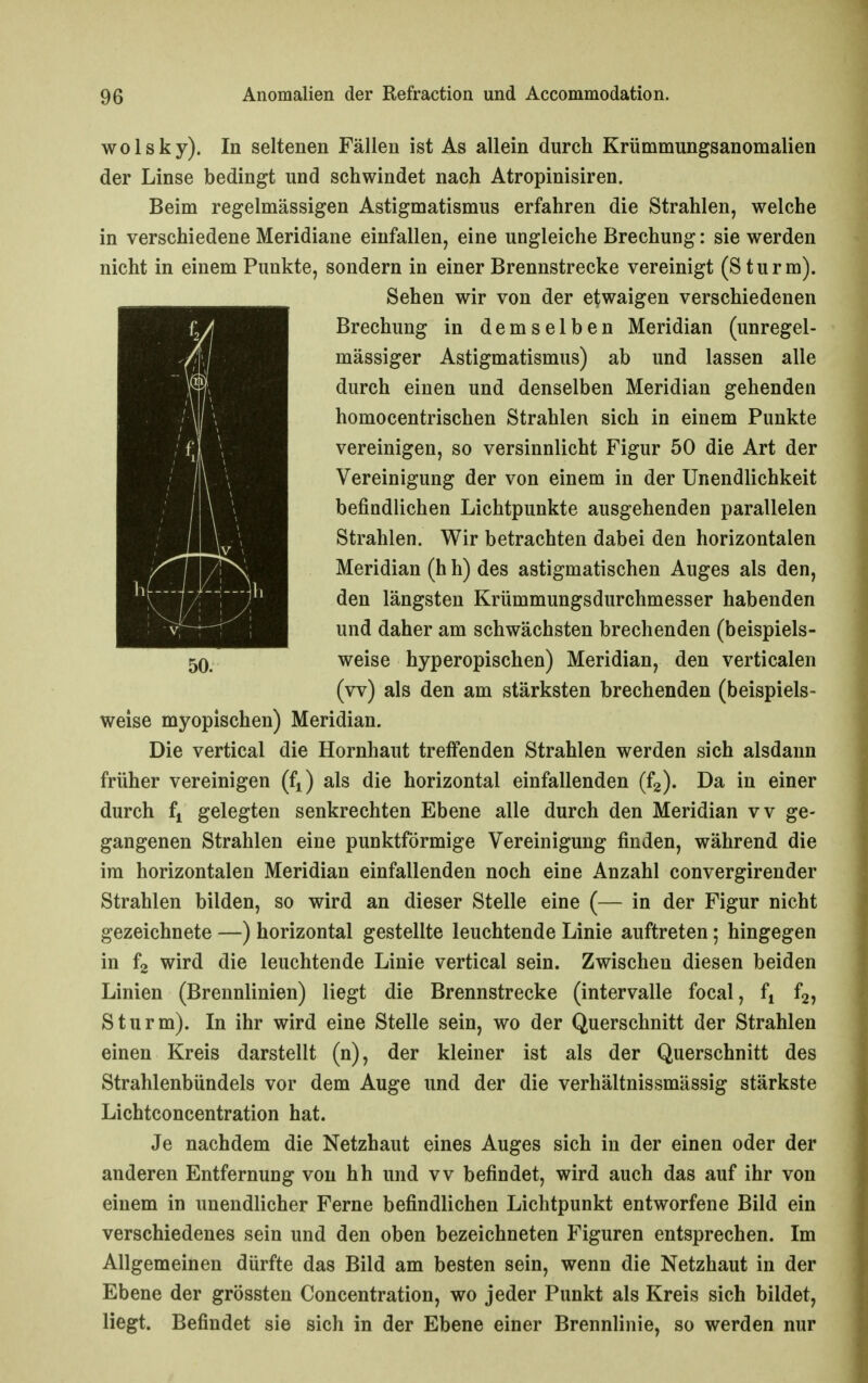 wolsky). In seltenen Fällen ist As allein durch Krümmungsanomalien der Linse bedingt und schwindet nach Atropinisiren. Beim regelmässigen Astigmatismus erfahren die Strahlen, welche in verschiedene Meridiane einfallen, eine ungleiche Brechung: sie werden nicht in einem Punkte, sondern in einer Brennstrecke vereinigt (Sturm). Sehen wir von der etwaigen verschiedenen Brechung in demselben Meridian (unregel- mässiger Astigmatismus) ab und lassen alle durch einen und denselben Meridian gehenden homocentrischen Strahlen sich in einem Punkte vereinigen, so versinnlicht Figur 50 die Art der Vereinigung der von einem in der Unendlichkeit befindlichen Lichtpunkte ausgehenden parallelen Strahlen. Wir betrachten dabei den horizontalen Meridian (h h) des astigmatischen Auges als den, den längsten Krümmungsdurchmesser habenden und daher am schwächsten brechenden (beispiels- weise hyperopischen) Meridian, den verticalen (vv) als den am stärksten brechenden (beispiels- weise myopischen) Meridian. Die vertical die Hornhaut treffenden Strahlen werden sich alsdann früher vereinigen (f^) als die horizontal einfallenden (fg). Da in einer durch fi gelegten senkrechten Ebene alle durch den Meridian vv ge- gangenen Strahlen eine punktförmige Vereinigung finden, während die im horizontalen Meridian einfallenden noch eine Anzahl convergirender Strahlen bilden, so wird an dieser Stelle eine (— in der Figur nicht gezeichnete —) horizontal gestellte leuchtende Linie auftreten; hingegen in wird die leuchtende Linie vertical sein. Zwischen diesen beiden Linien (Brennlinien) liegt die Brennstrecke (Intervalle focal, fj f2, Sturm). In ihr wird eine Stelle sein, wo der Querschnitt der Strahlen einen Kreis darstellt (n), der kleiner ist als der Querschnitt des Strahlenbündels vor dem Auge und der die verhältnissmässig stärkste Lichtconcentration hat. Je nachdem die Netzhaut eines Auges sich in der einen oder der anderen Entfernung von hh und vv befindet, wird auch das auf ihr von einem in unendlicher Ferne befindlichen Lichtpunkt entworfene Bild ein verschiedenes sein und den oben bezeichneten Figuren entsprechen. Im Allgemeinen dürfte das Bild am besten sein, wenn die Netzhaut in der Ebene der grössten Concentration, wo jeder Punkt als Kreis sich bildet, liegt. Befindet sie sich in der Ebene einer Brennlinie, so werden nur