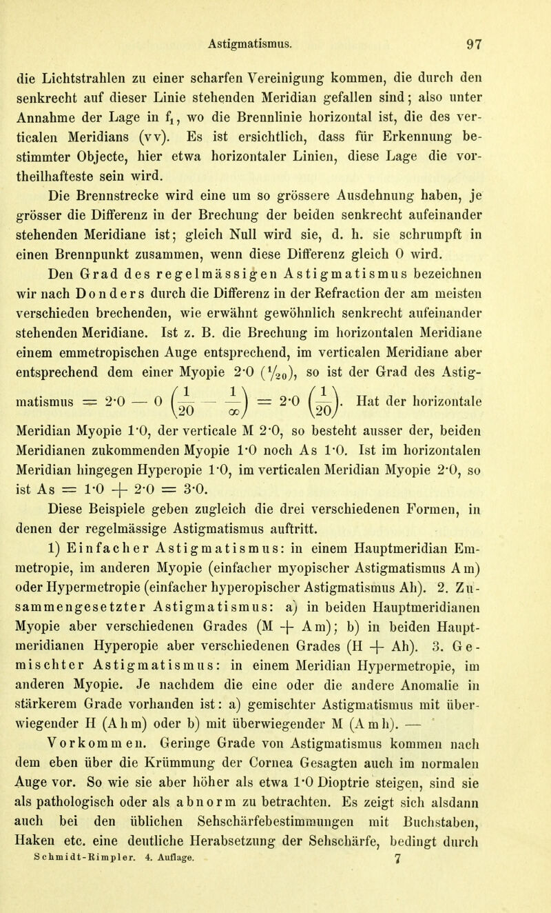die Lichtstrahlen zu einer scharfen Vereinigung kommen, die durch den senkrecht auf dieser Linie stehenden Meridian gefallen sind; also unter Annahme der Lage in f^, wo die Brennlinie horizontal ist, die des ver- ticalen Meridians (vv). Es ist ersichtlich, dass für Erkennung be- stimmter Objecte, hier etwa horizontaler Linien, diese Lage die vor- theilhafteste sein wird. Die Brennstrecke wird eine um so grössere Ausdehnung haben, je grösser die Differenz in der Brechung der beiden senkrecht aufeinander stehenden Meridiane ist; gleich Null wird sie, d. h. sie schrumpft in einen Brennpunkt zusammen, wenn diese Differenz gleich 0 wird. Den Grad des regelmässigen Astigmatismus bezeichnen wir nach D o n d e r s durch die Differenz in der Refraction der am meisten verschieden brechenden, wie erwähnt gewöhnlich senkrecht aufeinander stehenden Meridiane. Ist z. B. die Brechung im horizontalen Meridiane einem emmetropischen Auge entsprechend, im verticalen Meridiane aber entsprechend dem einer Myopie 2*0 (Yoo)? so ist der Grad des Astig- matismus = 2-0 — 0 — —i 2*0 ( —). Hat der horizontale Meridian Myopie 1*0, der verticale M 2*0, so besteht ausser der, beiden Meridianen zukommenden Myopie l'O noch As 1*0. Ist im horizontalen Meridian hingegen Hyperopie 1*0, im verticalen Meridian Myopie 2*0, so ist As = 1-0 + 2-0 = 3-0. Diese Beispiele geben zugleich die drei verschiedenen Formen, in denen der regelmässige Astigmatismus auftritt. 1) Einfacher Astigmatismus: in einem Hauptmeridian Em- metropie, im anderen Myopie (einfacher myopischer Astigmatismus A m) oder Hypermetropie (einfacher hyperopischer Astigmatismus Ah). 2. Zu- sammengesetzter Astigmatismus: a) in beiden Hauptmeridianen Myopie aber verschiedenen Grades (M -\- Am); b) in beiden Haupt- meridianen Hyperopie aber verschiedenen Grades (H + Ah). 3. Ge- mischter Astigmatismus: in einem Meridian Hypermetropie, im anderen Myopie. Je nachdem die eine oder die andere Anomalie in stärkerem Grade vorhanden ist: a) gemischter Astigmatismus mit über- wiegender H (Ahm) oder b) mit überwiegender M (Amh). — Vorkommen. Geringe Grade von Astigmatismus kommen nach dem eben über die Krümmung der Cornea Gesagten auch im normalen Auge vor. So wie sie aber höher als etwa 1*0 Dioptrie steigen, sind sie als pathologisch oder als abnorm zu betrachten. Es zeigt sich alsdann auch bei den üblichen Sehschärfebestimmungen mit Buchstaben, Haken etc. eine deutliche Herabsetzung der Sehschärfe, bedingt durch Schmidt-Eimpler. 4. Auflage. 7