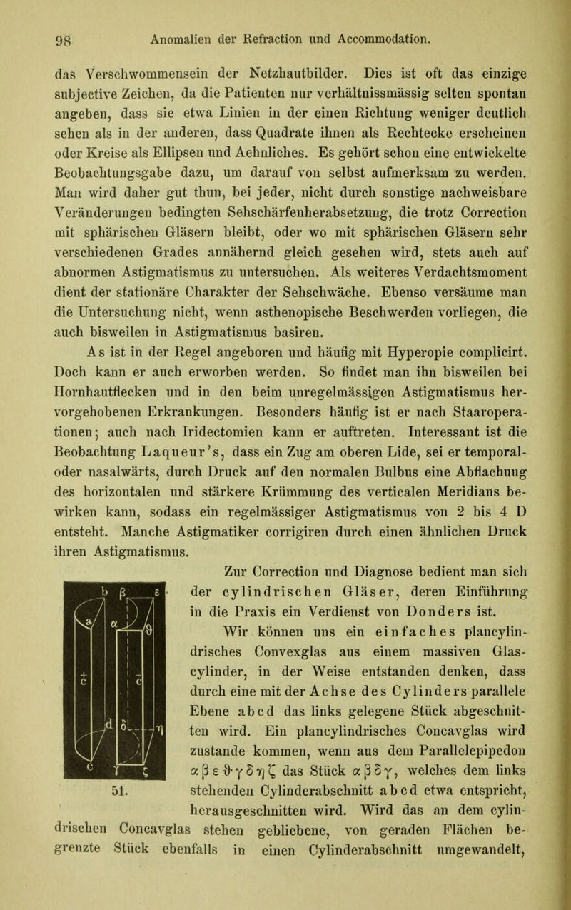 das Verschwommensein der Netzhautbilder. Dies ist oft das einzige subjective Zeichen, da die Patienten nur verhältnissmässig selten spontan angeben, dass sie etwa Linien in der einen Richtung weniger deutlich sehen als in der anderen, dass Quadrate ihnen als Rechtecke erscheinen oder Kreise als Ellipsen und Aehnliches. Es gehört schon eine entwickelte Beobachtungsgabe dazu, um darauf von selbst aufmerksam zu werden. Man wird daher gut thun, bei jeder, nicht durch sonstige nachweisbare Veränderungen bedingten Sehschärfenherabsetzung, die trotz Correction mit sphärischen Gläsern bleibt, oder wo mit sphärischen Gläsern sehr verschiedenen Grades annähernd gleich gesehen wird, stets auch auf abnormen Astigmatismus zu untersuchen. Als weiteres Verdachtsmoment dient der stationäre Charakter der Sehschwäche. Ebenso versäume man die Untersuchung nicht, wenn asthenopische Beschwerden vorliegen, die auch bisweilen in Astigmatismus basiren. As ist in der Regel angeboren und häufig mit Hyperopie complicirt. Doch kann er auch erworben werden. So findet man ihn bisweilen bei Hornhautflecken und in den beim unregelmässigen Astigmatismus her- vorgehobenen Erkrankungen. Besonders häufig ist er nach Staaropera- tionen-, auch nach Iridectomien kann er auftreten. Interessant ist die Beobachtung Laqueur's, dass ein Zug am oberen Lide, sei er temporal- oder nasalwärts, durch Druck auf den normalen Bulbus eine Abflachuug des horizontalen und stärkere Krümmung des verticalen Meridians be- wirken kann, sodass ein regelmässiger Astigmatismus von 2 bis 4 D entsteht. Manche Astigmatiker corrigiren durch einen ähnlichen Druck ihren Astigmatismus. Zur Correction und Diagnose bedient man sich der cylindrischen Gläser, deren Einführung in die Praxis ein Verdienst von Donders ist. Wir können uns ein einfaches plancylin- drisches Convexglas aus einem massiven Glas- cylinder, in der Weise entstanden denken, dass durch eine mit der Achse des Cylinders parallele Ebene ab cd das links gelegene Stück abgeschnit- ten wird. Ein plancylindrisches Concavglas wird zustande kommen, wenn aus dem Parallelepipedon aßs-ö-ySTj^ das Stück aßSy, welches dem links 51. stehenden Cylinderabschnitt ab cd etwa entspricht, herausgeschnitten wird. Wird das an dem cylin- drischen Concavglas stehen gebliebene, von geraden Flächen be- grenzte Stück ebenfalls in einen Cylinderabschnitt umgewandelt.