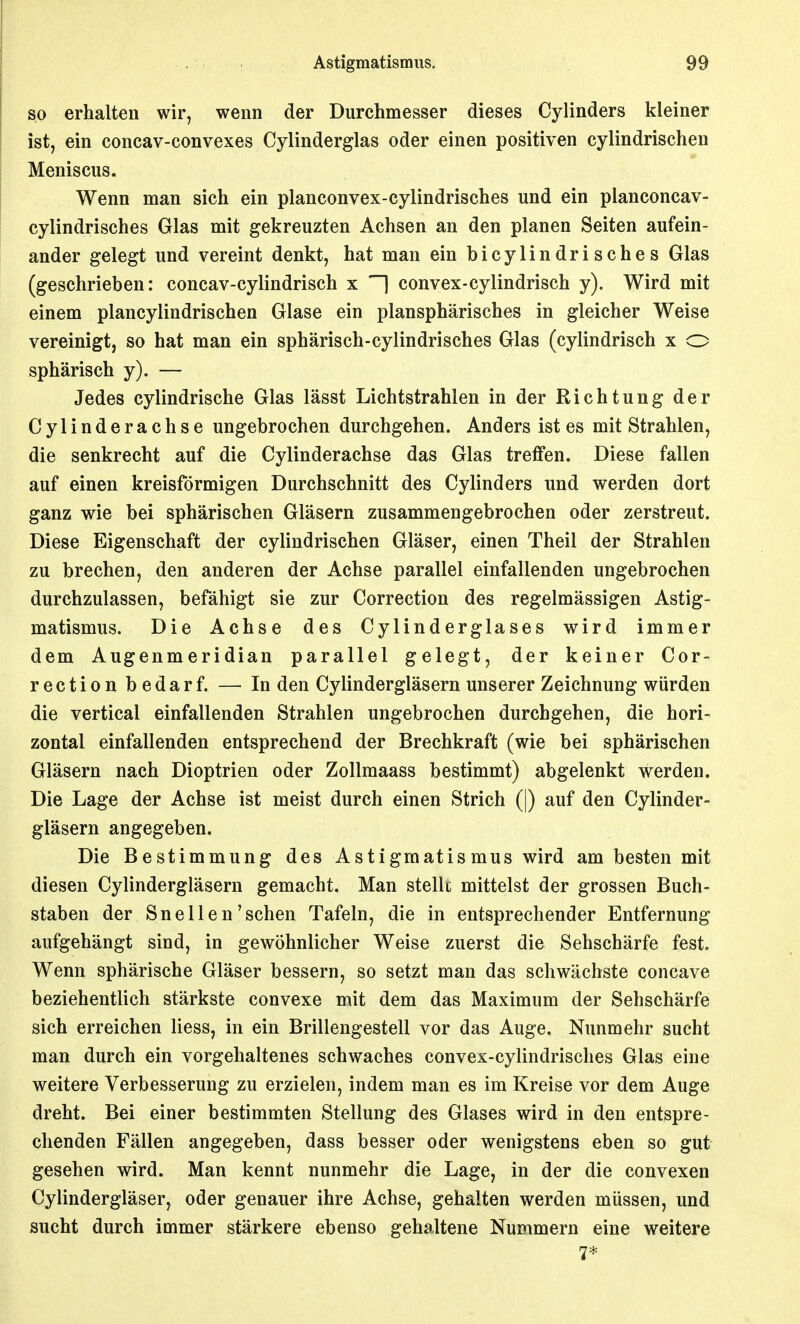 so erhalten wir, wenn der Durchmesser dieses Cylinders kleiner ist, ein concav-convexes Cylinderglas oder einen positiven cylindrischen Meniscus. Wenn man sich ein planconvex-cylindrisches und ein planconcav- cylindrisches Glas mit gekreuzten Achsen an den planen Seiten aufein- ander gelegt und vereint denkt, hat man ein bicylindrisches Glas (geschrieben: concav-cylindrisch x H convex-cylindrisch y). Wird mit einem plancylindrischen Glase ein plansphärisches in gleicher Weise vereinigt, so hat man ein sphärisch-cylindrisches Glas (cylindrisch x o sphärisch y). — Jedes cylindrische Glas lässt Lichtstrahlen in der Richtung der Cylinderachse ungebrochen durchgehen. Anders ist es mit Strahlen, die senkrecht auf die Cylinderachse das Glas treffen. Diese fallen auf einen kreisförmigen Durchschnitt des Cylinders und werden dort ganz wie bei sphärischen Gläsern zusammengebrochen oder zerstreut. Diese Eigenschaft der cylindrischen Gläser, einen Theil der Strahlen zu brechen, den anderen der Achse parallel einfallenden ungebrochen durchzulassen, befähigt sie zur Correction des regelmässigen Astig- matismus. Die Achse des Cylinderglases wird immer dem Augenmeridian parallel gelegt, der keiner Cor- rection bedarf. — In den Cylindergläsern unserer Zeichnung würden die vertical einfallenden Strahlen ungebrochen durchgehen, die hori- zontal einfallenden entsprechend der Brechkraft (wie bei sphärischen Gläsern nach Dioptrien oder ZoUmaass bestimmt) abgelenkt werden. Die Lage der Achse ist meist durch einen Strich (|) auf den Cylinder- gläsern angegeben. Die Bestimmung des Astigmatismus wird am besten mit diesen Cylindergläsern gemacht. Man stellt mittelst der grossen Buch- staben der Snellen'sehen Tafeln, die in entsprechender Entfernung aufgehängt sind, in gewöhnlicher Weise zuerst die Sehschärfe fest. Wenn sphärische Gläser bessern, so setzt man das schwächste concave beziehentlich stärkste convexe mit dem das Maximum der Sehschärfe sich erreichen Hess, in ein Brillengestell vor das Auge. Nunmehr sucht man durch ein vorgehaltenes schwaches convex-cylindrisches Glas eine weitere Verbesserung zu erzielen, indem man es im Kreise vor dem Auge dreht. Bei einer bestimmten Stellung des Glases wird in den entspre- chenden Fällen angegeben, dass besser oder wenigstens eben so gut gesehen wird. Man kennt nunmehr die Lage, in der die convexen Cylindergläser, oder genauer ihre Achse, gehalten werden müssen, und sucht durch immer stärkere ebenso gehaltene Nummern eine weitere 7*