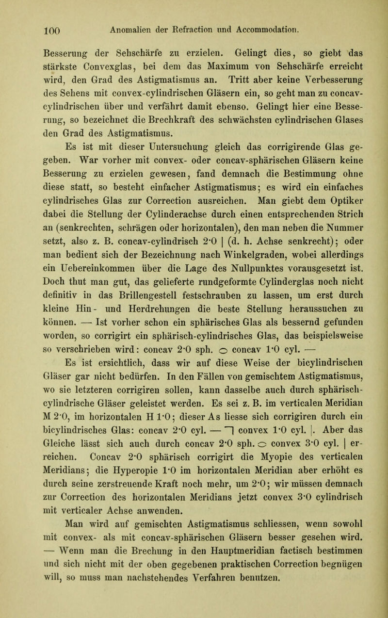 Besserung der Sehschärfe zu erzielen. Gelingt dies, so giebt das stärkste Convexglas, bei dem das Maximum von Sehschärfe erreicht wird, den Grad des Astigmatismus an. Tritt aber keine Verbesserung des Sehens mit convex-cylindrischen Gläsern ein, so geht man zu concav- cylindrischen über und verfährt damit ebenso. Gelingt hier eine Besse- rung, so bezeichnet die Brechkraft des schwächsten cylindrischen Glases den Grad des Astigmatismus. Es ist mit dieser Untersuchung gleich das corrigirende Glas ge- geben. War vorher mit convex- oder concav-sphärischen Gläsern keine Besserung zu erzielen gewesen, fand demnach die Bestimmung ohne diese statt, so besteht einfacher Astigmatismus; es wird ein einfaches cylindrisches Glas zur Correction ausreichen. Man giebt dem Optiker dabei die Stellung der Cylinderachse durch einen entsprechenden Strich an (senkrechten, schrägen oder horizontalen), den man neben die Nummer setzt, also z. B. concav-cylindrisch 2*0 | (d. h. Achse senkrecht); oder man bedient sich der Bezeichnung nach Winkelgraden, wobei allerdings ein Uebereinkommen über die Lage des Nullpunktes vorausgesetzt ist. Doch thut man gut, das gelieferte rundgeformte Cylinderglas noch nicht definitiv in das Brillengestell festschrauben zu lassen, um erst durch kleine Hin- und Herdrehungen die beste Stellung heraussuchen zu können. — Ist vorher schon ein sphärisches Glas als bessernd gefunden worden, so corrigirt ein sphärisch-cylindrisches Glas, das beispielsweise so verschrieben wird: concav 2*0 sph. o concav 1*0 cyl. — Es ist ersichtlich, dass wir auf diese Weise der bicylindrischen Gläser gar nicht bedürfen. In den Fällen von gemischtem Astigmatismus, wo sie letzteren corrigiren sollen, kann dasselbe auch durch sphärisch- cylindrische Gläser geleistet werden. Es sei z. B. im verticalen Meridian M 2*0, im horizontalen Hl'O; dieser As liesse sich corrigiren durch ein bicylindrisches Glas: concav 2*0 cyl. —H convex 10 cyl. |. Aber das Gleiche lässt sich auch durch concav 2*0 sph. o convex 3*0 cyl. | er- reichen. Concav 2*0 sphärisch corrigirt die Myopie des verticalen Meridians; die Hyperopie 1*0 im horizontalen Meridian aber erhöht es durch seine zerstreuende Kraft noch mehr, um 2*0; wir müssen demnach zur Correction des horizontalen Meridians jetzt convex 3*0 cylindrisch mit verticaler Achse anwenden. Man wird auf gemischten Astigmatismus schliessen, wenn sowohl mit convex- als mit concav-sphärischen Gläsern besser gesehen wird. — Wenn man die Brechung in den Hauptmeridian factisch bestimmen und sich nicht mit der oben gegebenen praktischen Correction begnügen will, so muss man nachstehendes Verfahren benutzen.