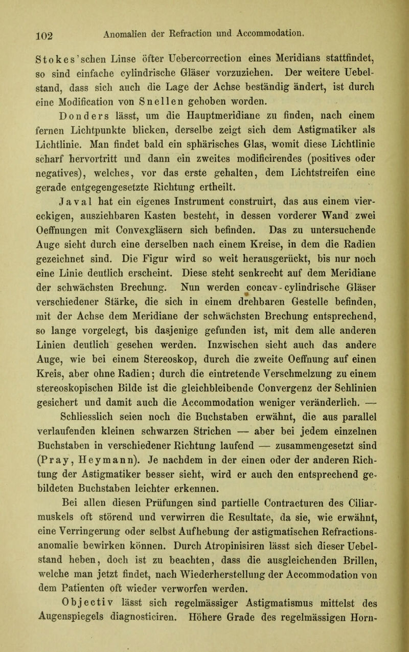 S10 k e s' sehen Linse öfter Uebercorrection eines Meridians stattfindet, so sind einfache cylindrische Gläser vorzuziehen. Der weitere Uebel- stand, dass sich auch die Lage der Achse beständig ändert, ist durch eine Modification von Snellen gehoben worden. D 0 n d e r s lässt, um die Hauptmeridiane zu finden, nach einem fernen Lichtpunkte blicken, derselbe zeigt sich dem Astigmatiker als Lichtlinie. Man findet bald ein sphärisches Glas, womit diese Lichtlinie scharf hervortritt und dann ein zweites modificirendes (positives oder negatives), welches, vor das erste gehalten, dem Lichtstreifen eine gerade entgegengesetzte Richtung ertheilt. Javal hat ein eigenes Instrument construirt, das aus einem vier- eckigen, ausziehbaren Kasten besteht, in dessen vorderer Wand zwei Oeffnungen mit Convexgläsern sich befinden. Das zu untersuchende Auge sieht durch eine derselben nach einem Kreise, in dem die Radien gezeichnet sind. Die Figur wird so weit herausgerückt, bis nur noch eine Linie deutlich erscheint. Diese steht senkrecht auf dem Meridiane der schwächsten Brechung. Nun werden concav - cylindrische Gläser verschiedener Stärke, die sich in einem drehbaren Gestelle befinden, mit der Achse dem Meridiane der schwächsten Brechung entsprechend, so lange vorgelegt, bis dasjenige gefunden ist, mit dem alle anderen Linien deutlich gesehen werden. Inzwischen sieht auch das andere Auge, wie bei einem Stereoskop, durch die zweite Oeffnung auf einen Kreis, aber ohne Radien; durch die eintretende Verschmelzung zu einem stereoskopischen Bilde ist die gleichbleibende Convergonz der Sehlinien gesichert und damit auch die Accommodation weniger veränderlich. — Schliesslich seien noch die Buchstaben erwähnt, die aus parallel verlaufenden kleinen schwarzen Strichen — aber bei jedem einzelnen Buchstaben in verschiedener Richtung laufend — zusammengesetzt sind (Pray, Hey mann). Je nachdem in der einen oder der anderen Rich- tung der Astigmatiker besser sieht, wird er auch den entsprechend ge- bildeten Buchstaben leichter erkennen. Bei allen diesen Prüfungen sind partielle Contracturen des Ciliar- muskels oft störend und verwirren die Resultate, da sie, wie erwähnt, eine Verringerung oder selbst Aufhebung der astigmatischen Refractions- anomalie bewirken können. Durch Atropinisiren lässt sich dieser Uebel- stand heben, doch ist zu beachten, dass die ausgleichenden Brillen, welche man jetzt findet, nach Wiederherstellung der Accommodation von dem Patienten oft wieder verworfen werden. Objectiv lässt sich regelmässiger Astigmatismus mittelst des Augenspiegels diagnosticiren. Höhere Grade des regelmässigen Horn-