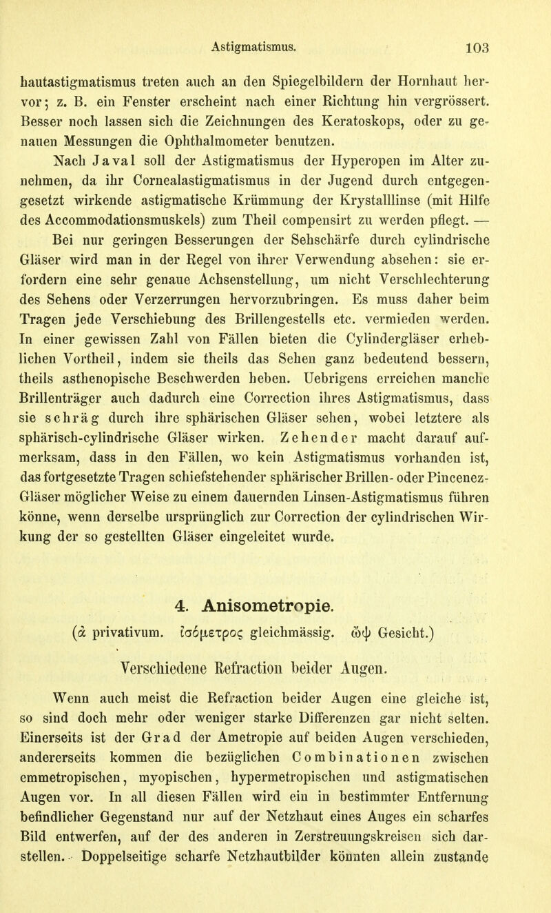 hautastigmatismus treten auch an den Spiegelbildern der Hornhaut her- vor; z. B. ein Fenster erscheint nach einer Richtung hin vergrössert. Besser noch lassen sich die Zeichnungen des Keratoskops, oder zu ge- nauen Messungen die Ophthalmometer benutzen. Nach Javal soll der Astigmatismus der Hyperopen im Alter zu- nehmen, da ihr Cornealastigmatismus in der Jugend durch entgegen- gesetzt wirkende astigmatische Krümmung der Krystalllinse (mit Hilfe des Accommodationsmuskels) zum Theil compensirt zu werden pflegt. — Bei nur geringen Besserungen der Sehschärfe durch cylindrische Gläser wird man in der Regel von ihrer Verwendung absehen: sie er- fordern eine sehr genaue Achsenstellung, um nicht Verschlechterung des Sehens oder Verzerrungen hervorzubringen. Es muss daher beim Tragen jede Verschiebung des Brillengestells etc. vermieden werden. In einer gewissen Zahl von Fällen bieten die Cylindergläser erheb- lichen Vortheil, indem sie theils das Sehen ganz bedeutend bessern, theils asthenopische Beschwerden heben. Uebrigens erreichen manche Brillenträger auch dadurch eine Correction ihres Astigmatismus, dass sie schräg durch ihre sphärischen Gläser sehen, wobei letztere als sphärisch-cylindrische Gläser wirken. Zehender macht darauf auf- merksam, dass in den Fällen, wo kein Astigmatismus vorhanden ist, das fortgesetzte Tragen schiefstehender sphärischer Brillen- oder Pincenez- Gläser möglicher Weise zu einem dauernden Linsen-Astigmatismus führen könne, wenn derselbe ursprünglich zur Correction der cylindrischen Wir- kung der so gestellten Gläser eingeleitet wurde. 4. Anisometropie. (a privativum. La6|X£Tpo^ gleichmässig. wcjj Gesicht.) Verschiedene Refraction beider Augen. Wenn auch meist die Refraction beider Augen eine gleiche ist, so sind doch mehr oder weniger starke Differenzen gar nicht selten. Einerseits ist der Grad der Ametropie auf beiden Augen verschieden, andererseits kommen die bezüglichen Combinationen zwischen emmetropischen, myopischen, hypermetropischen und astigmatischen Augen vor. In all diesen Fällen wird ein in bestimmter Entfernung befindlicher Gegenstand nur auf der Netzhaut eines Auges ein scharfes Bild entwerfen, auf der des anderen in Zerstreuungskreisen sich dar- stellen. Doppelseitige scharfe Netzhautbilder könnten allein zustande