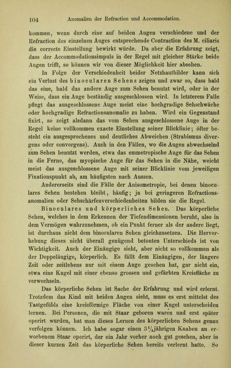 kommen, wenn durch eine auf beiden Augen verschiedene und der Refraction des einzelnen Auges entsprechende Contraction des M. ciliaris die correcte Einstellung bewirkt würde. Da aber die Erfahrung zeigt, dass der Accommodationsimpuls in der Regel mit gleicher Stärke beide Augen trifft, so können wir von dieser Möglichkeit hier absehen. In Folge der Verschiedenheit beider Netzhautbilder kann sich ein Verlust des binocularen Sehens zeigen und zwar so, dass bald das eine, bald das andere Auge zum Sehen benutzt wird, oder in der Weise, dass ein Auge beständig ausgeschlossen wird. In letzterem Falle pflegt das ausgeschlossene Auge meist eine hochgradige Sehschwäche oder hochgradige Refractionsanomalie zu haben. Wird ein Gegenstand fixirt, so zeigt alsdann das vom Sehen ausgeschlossene Auge in der Regel keine vollkommen exacte Einstellung seiner Blicklinie; öfter be- steht ein ausgesprochenes und deutliches Abweichen (Strabismus diver- gens oder convergens). Auch in den Fällen, wo die Augen abwechselnd zum Sehen benutzt werden, etwa das emmetropische Auge für das Sehen in die Ferne, das myopische Auge für das Sehen in die Nähe, weicht meist das ausgeschlossene Auge mit seiner Blicklinie vom jeweiligen Fixationspunkt ab, am häufigsten nach Aussen. Andererseits sind die Fälle der Anisometropie, bei denen binocu- lares Sehen bestehen bleibt, häufig; ja bei geringeren Refractions- anomalien oder Sehschärfenverschiedenheiten bilden sie die Regel. Binoculares und körperliches Sehen. Das körperliche Sehen, welches in dem Erkennen der Tiefendimensionen beruht, also in dem Vermögen wahrzunehmen, ob ein Punkt ferner als der andere liegt, ist durchaus nicht dem binocularen Sehen gleichzusetzen. Die Hervor- hebung dieses nicht überall genügend betonten Unterschieds ist von Wichtigkeit. Auch der Einäugige sieht, aber nicht so vollkommen als der Doppeläugige, körperlich. Es fällt dem Einäugigen, der längere Zeit oder zeitlebens nur mit einem Auge gesehen hat, gar nicht ein, etwa eine Kugel mit einer ebenso grossen und gefärbten Kreisfläche zu verwechseln. Das körperliche Sehen ist Sache der Erfahrung und wird erlernt. Trotzdem das Kind mit beiden Augen sieht, muss es erst mittelst des Tastgefühls eine kreisförmige Fläche von einer Kugel unterscheiden lernen. Bei Personen, die mit Staar geboren waren und erst später operirt wurden, hat man dieses Lernen des körperlichen Sehens genau verfolgen können. Ich habe sogar einen 3y4jährigen Knaben an er- worbenem Staar operirt, der ein Jahr vorher noch gut gesehen, aber in dieser kurzen Zeit das körperliche Sehen bereits verlernt hatte. So