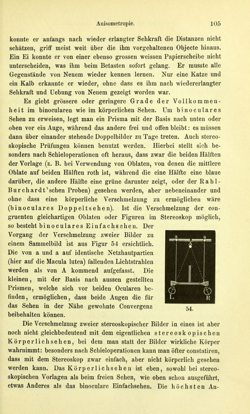 konnte er anfangs nach wieder erlangter Sehkraft die Distanzen nicht schätzen, griff meist weit über die ihm vorgehaltenen Objecte hinaus. Ein Ei konnte er von einer ebenso grossen weissen Papierscheibe nicht unterscheiden, was ihm beim Betasten sofort gelang. Er musste alle Gegenstände von Neuem wieder kennen lernen. Nur eine Katze und ein Kalb erkannte er wieder, ohne dass es ihm nach wiedererlangter Sehkraft und Uebung von Neuem gezeigt worden war. Es giebt grössere oder geringere Grade der Vollkommen- heit im binocularen wie im körperlichen Sehen. Um binoculares Sehen zu erweisen, legt man ein Prisma mit der Basis nach unten oder oben vor ein Auge, während das andere frei und offen bleibt: es müssen dann über einander stehende Doppelbilder zu Tage treten. Auch stereo- skopische Prüfungen können benutzt werden. Hierbei stellt sich be- sonders nach Schieloperationen oft heraus, dass zwar die beiden Hälften der Vorlage (z. B. bei Verwendung von Oblaten, von denen die mittlere Oblate auf beiden Hälften roth ist, während die eine Hälfte eine blaue darüber, die andere Hälfte eine grüne darunter zeigt, oder der Rabl- Burchardt'sehen Proben) gesehen werden, aber nebeneinander und ohne dass eine körperliche Verschmelzung zu ermöglichen wäre (binoculares Doppeltsehen). Ist die Verschmelzung der con- gruenten gleichartigen Oblaten oder Figuren im Stereoskop möglich, so besteht binoculares Einfachsehen. Der Vorgang der Verschmelzung zweier Bilder zu einem Sammelbild ist aus Figur 54 ersichtlich. Die von a und a auf identische Netzhautpartien (hier auf die Macula lutea) fallenden Lichtstrahlen werden als von A kommend aufgefasst. Die kleinen, mit der Basis nach aussen gestellten Prismen, welche sich vor beiden Ocularen be- finden, ermöglichen, dass beide Augen die für das Sehen in der Nähe gewohnte Convergenz beibehalten können. Die Verschmelzung zweier stereoskopischer Bilder in eines ist aber noch nicht gleichbedeutend mit dem eigentlichen stereoskopischen Körperlichsehen, bei dem man statt der Bilder wirkliche Körper wahrnimmt: besonders nach Schieloperationen kann man öfter constatiren, dass mit dem Stereoskop zwar einfach, aber nicht körperlich gesehen werden kann. Das Körperl ichsehen ist eben, sowohl bei stereo- skopischen Vorlagen als beim freien Sehen, wie oben schon ausgeführt, etwas Anderes als das binoculare Einfachsehen. Die höchsten An-