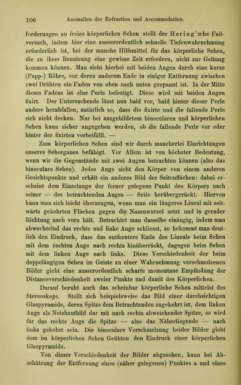 forderungen an freies körperliches Sehen stellt der Hering'sehe Fall- versuch, indem hier eine ausserordentlich schnelle Tiefenwahrnehmung erforderlich ist, bei der manche Hilfsmittel für das körperliche Sehen, die zu ihrer Benutzung eine gewisse Zeit erfordern, nicht zur Geltung kommen können. Man sieht hierbei mit beiden Augen durch eine kurze (Papp-) Röhre, vor deren anderem Ende in einiger Entfernung zwischen zwei Drähten ein Faden von oben nach unten gespannt ist. In der Mitte dieses Fadens ist eine Perle befestigt. Diese wird mit beiden Augen fixirt. Der Untersuchende lässt nun bald vor, bald hinter dieser Perle andere herabfallen, natürlich so, dass die fixirte und die fallende Perle sich nicht decken. Nur bei ausgebildetem binocularen und körperlichen Sehen kann sicher angegeben werden, ob die fallende Perle vor oder hinter der fixirten vorbeifällt. — Zum körperlichen Sehen sind wir durch mancherlei Einrichtungen unseres Sehorganes befähigt. Vor Allem ist von höchster Bedeutung, wenn wir die Gegenstände mit zwei Augen betrachten können (also das binoculare Sehen). Jedes Auge sieht den Körper von einem anderen Gesichtspunkte und erhält ein anderes Bild der Seitenflächen: dabei er- scheint dem Einzelauge der ferner gelegene Punkt des Körpers nach seiner — des betrachtenden Auges — Seite herübergerückt. Hiervon kann man sich leicht überzeugen, wenn man ein längeres Lineal mit seit- wärts gekehrten Flächen gegen die Nasenwurzel setzt und in gerader Richtung nach vorn hält. Betrachtet man dasselbe einäugig, indem man abwechselnd das rechte und linke Auge schliesst, so bekommt man deut- lich den Eindruck, dass das entferntere Ende des Lineals beim Sehen mit dem rechten Auge nach rechts hinüberrückt, dagegen beim Sehen mit dem linken Auge nach links. Diese Verschiedenheit der beim doppeläugigen Sehen im Geiste zu einer Wahrnehmung verschmolzenen Bilder giebt eine ausserordentlich scharfe momentane Empfindung der Distanceverschiedenheit zweier Punkte und damit des Körperlichen. Darauf beruht auch das scheinbar körperliche Sehen mittelst des Stereoskops, Stellt sich beispielsweise das Bild einer durchsichtigen Glaspyramide, deren Spitze dem Betrachtenden zugekehrt ist, dem linken Auge als Netzhautbild dar mit nach rechts abweichender Spitze, so wird für das rechte Auge die Spitze — also das Näherliegende — nach links gekehrt sein. Die binoculare Verschmelzung beider Bilder giebt dem im körperlichen Sehen Geübten den Eindruck einer körperlichen Glaspyramide. Von dieser Verschiedenheit der Bilder abgesehen, kann bei Ab- schätzung der Entfernung eines (näher gelegenen) Punktes a und eines