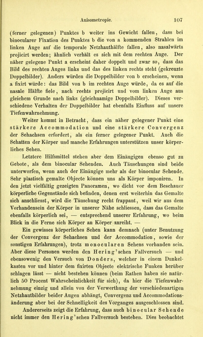 (ferner gelegenen) Punktes b weiter ins Gewicht fallen, dass bei binocularer Fixation des Punktes b die von a kommenden Strahlen im linken Auge auf die temporale Netzhauthälfte fallen, also nasalwärts projicirt werden; ähnlich verhält es sich mit dem rechten Auge. Der näher gelegene Punkt a erscheint daher doppelt und zwar so, dass das Bild des rechten Auges links und das des linken rechts steht (gekreuzte Doppelbilder). Anders würden die Doppelbilder von b erscheinen, wenn a fixirt würde: das Bild von b im rechten Auge würde, da es auf die nasale Hälfte fiele, nach rechts projicirt und vom linken Auge aus gleichem Grunde nach links (gleichnamige Doppelbilder). Dieses ver- schiedene Verhalten der Doppelbilder hat ebenfalls Einfluss auf unsere Tiefenwahrnehmung. Weiter kommt in Betracht, dass ein näher gelegener Punkt eine stärkere Accommodation und eine stärkere Convergenz der Sehachsen erfordert, als ein ferner gelegener Punkt. Auch die Schatten der Körper und manche Erfahrungen unterstützen unser körper- liches Sehen. Letztere Hilfsmittel stehen aber dem Einäugigen ebenso gut zu Gebote, als dem binocular Sehenden. Auch Täuschungen sind beide unterworfen, wenn auch der Einäugige mehr als der binocular Sehende. Sehr plastisch gemalte Objecte können uns als Körper imponiren. In den jetzt vielfältig gezeigten Panoramen, wo dicht vor dem Beschauer körperliche Gegenstände sich befinden, denen erst weiterhin das Gemalte sich anschliesst, wird die Täuschung recht frappant, weil wir aus dem Vorhandensein der Körper in unserer Nähe schliessen, dass das Gemalte ebenfalls körperlich sei, — entsprechend unserer Erfahrung, wo beim Blick in die Ferne sich Körper an Körper anreiht. — Ein gewisses körperliches Sehen kann demnach (unter Benutzung der Convergenz der Sehachsen und der Accommodation, sowie der sonstigen Erfahrungen), trotz monocularen Sehens vorhanden sein. Aber diese Personen werden den Hering'sehen Fallversuch — und ebensowenig den Versuch von Don der s, welcher in einem Dunkel- kasten vor und hinter dem fixirten Objecte elektrische Funken herüber schlagen lässt — nicht bestehen können (beim Rathen haben sie natür- lich 50 Procent Wahrscheinlichkeit für sich), da hier die Tiefenwahr- nehmung einzig und allein von der Verwerthung der verschiedenartigen Netzhautbilder beider Augen abhängt, Convergenz und Accommodations- änderung aber bei der Schnelligkeit des Vorganges ausgeschlossen sind. Andererseits zeigt die Erfahrung, dass auch binocular Sehende nicht immer den He ring'sehen Fallversuch bestehen. Dies beobachtet