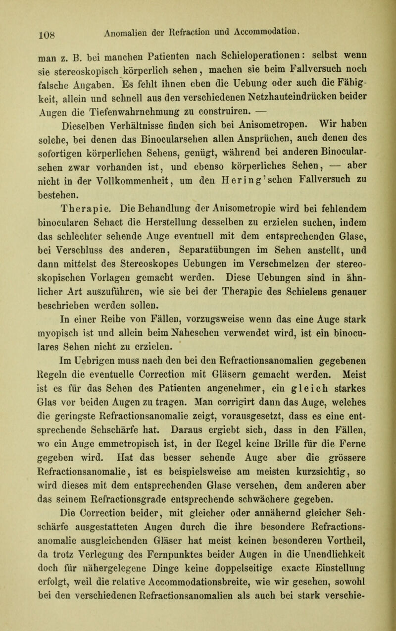 man z. B. bei manchen Patienten nach Schieloperationen: selbst wenn sie stereoskopisch körperlich sehen, machen sie beim Fallversuch noch falsche Angaben. Es fehlt ihnen eben die Uebung oder auch die Fähig- keit, allein und schnell aus den verschiedenen Netzhauteindrücken beider Augen die Tiefenwahrnehmung zu construiren. — Dieselben Verhältnisse finden sich bei Anisometropen. Wir haben solche, bei denen das Binocularsehen allen Ansprüchen, auch denen des sofortigen körperlichen Sehens, genügt, während bei anderen Binocular- sehen zwar vorhanden ist, und ebenso körperliches Sehen, — aber nicht in der Vollkommenheit, um den Hering'sehen Fallversuch zu bestehen. Therapie. Die Behandlung der Anisometropie wird bei fehlendem binocularen Sehact die Herstellung desselben zu erzielen suchen, indem das schlechter sehende Auge eventuell mit dem entsprechenden Glase, bei Verschluss des anderen, Separatübungen im Sehen anstellt, und dann mittelst des Stereoskopes Uebungen im Verschmelzen der stereo- skopischen Vorlagen gemacht werden. Diese Uebungen sind in ähn- licher Art auszuführen, wie sie bei der Therapie des Schielens genauer beschrieben werden sollen. In einer Reihe von Fällen, vorzugsweise wenn das eine Auge stark myopisch ist und allein beim Nahesehen verwendet wird, ist ein binocu- lares Sehen nicht zu erzielen. Im üebrigen muss nach den bei den Refractionsanomalien gegebenen Regeln die eventuelle Correction mit Gläsern gemacht werden. Meist ist es für das Sehen des Patienten angenehmer, ein gleich starkes Glas vor beiden Augen zu tragen. Man corrigirt dann das Auge, welches die geringste Refractionsanomalie zeigt, vorausgesetzt, dass es eine ent- sprechende Sehschärfe hat. Daraus ergiebt sich, dass in den Fällen, wo ein Auge emmetropisch ist, in der Regel keine Brille für die Ferne gegeben wird. Hat das besser sehende Auge aber die grössere Refractionsanomalie, ist es beispielsweise am meisten kurzsichtig, so wird dieses mit dem entsprechenden Glase versehen, dem anderen aber das seinem Refractionsgrade entsprechende schwächere gegeben. Die Correction beider, mit gleicher oder annähernd gleicher Seh- schärfe ausgestatteten Augen durch die ihre besondere Refractions- anomalie ausgleichenden Gläser hat meist keinen besonderen Vortheil, da trotz Verlegung des Fernpunktes beider Augen in die Unendlichkeit doch für nähergelegene Dinge keine doppelseitige exacte Einstellung erfolgt, weil die relative Accommodationsbreite, wie wir gesehen, sowohl bei den verschiedenen Refractionsanomalien als auch bei stark verschie-