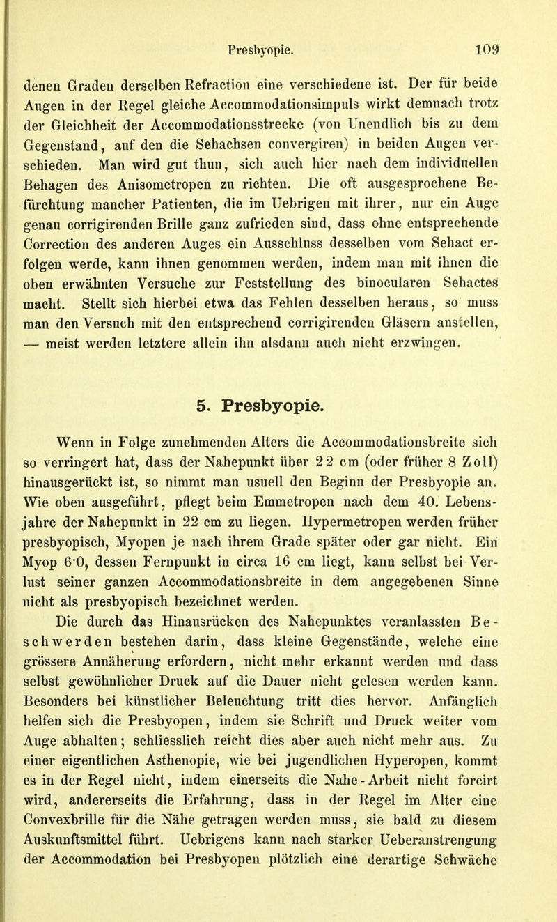 denen Graden derselben Refraction eine verschiedene ist. Der für beide Augen in der Regel gleiche Accommodationsimpuls wirkt demnach trotz der Gleichheit der Accommodationsstrecke (von Unendlich bis zu dem Gegenstand, auf den die Sehachsen convergiren) in beiden Augen ver- schieden. Man wird gut thun, sich auch hier nach dem individuellen Behagen des Anisometropen zu richten. Die oft ausgesprochene Be- fürchtung mancher Patienten, die im üebrigen mit ihrer, nur ein Auge genau corrigirenden Brille ganz zufrieden sind, dass ohne entsprechende Correction des anderen Auges ein Ausschluss desselben vom Sehact er- folgen werde, kann ihnen genommen werden, indem man mit ihnen die oben erwähnten Versuche zur Feststellung des binocularen Sehactes macht. Stellt sich hierbei etwa das Fehlen desselben heraus, so muss man den Versuch mit den entsprechend corrigirenden Gläsern anstellen, — meist werden letztere allein ihn alsdann auch nicht erzwingen. 5. Presbyopie. Wenn in Folge zunehmenden Alters die Accommodationsbreite sich so verringert hat, dass der Nahepunkt über 2 2 cm (oder früher 8 Zoll) hinausgerückt ist, so nimmt man usuell den Beginn der Presbyopie an. Wie oben ausgeführt, pflegt beim Emmetropen nach dem 40. Lebens- jahre der Nahepunkt in 22 cm zu liegen. Hypermetropen werden früher presbyopisch. Myopen je nach ihrem Grade später oder gar nicht. Ein Myop 6*0, dessen Fernpunkt in circa 16 cm liegt, kann selbst bei Ver- lust seiner ganzen Accommodationsbreite in dem angegebenen Sinne nicht als presbyopisch bezeichnet werden. Die durch das Hinausrücken des Nahepunktes veranlassten Be- schwerden bestehen darin, dass kleine Gegenstände, welche eine grössere Annäherung erfordern, nicht mehr erkannt werden und dass selbst gewöhnlicher Druck auf die Dauer nicht gelesen werden kann. Besonders bei künstlicher Beleuchtung tritt dies hervor. Anfänglich helfen sich die Presbyopen, indem sie Schrift und Druck weiter vom Auge abhalten; schliesslich reicht dies aber auch nicht mehr aus. Zu einer eigentlichen Asthenopie, wie bei jugendlichen Hyperopen, kommt es in der Regel nicht, indem einerseits die Nahe-Arbeit nicht forcirt wird, andererseits die Erfahrung, dass in der Regel im Alter eine Convexbrille für die Nähe getragen werden muss, sie bald zu diesem Auskunftsmittel führt. Uebrigens kann nach starker Ueberanstrengung der Accommodation bei Presbyopen plötzlich eine derartige Schwäche
