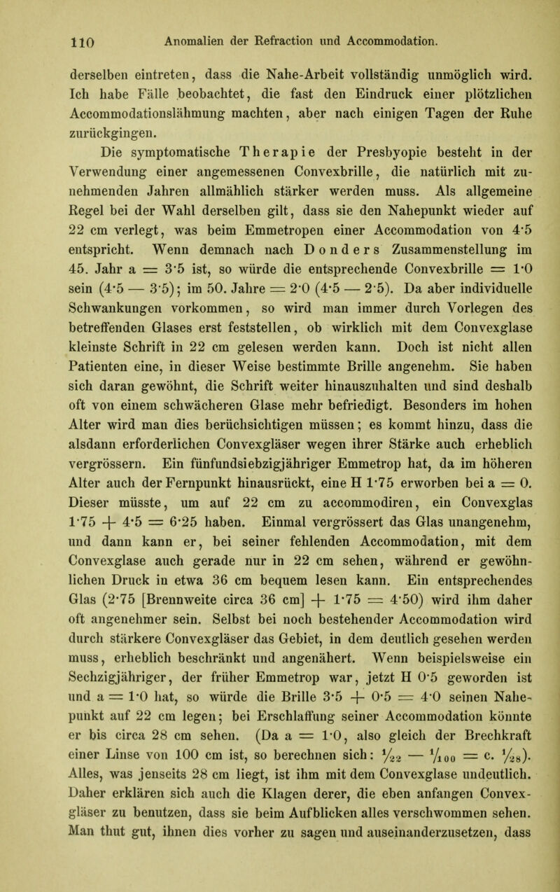 derselben eintreten, dass die Nahe-Arbeit vollständig unmöglich wird. Ich habe Fälle beobachtet, die fast den Eindruck einer plötzlichen Accommodationslähmung machten, aber nach einigen Tagen der Ruhe zurückgingen. Die symptomatische Therapie der Presbyopie besteht in der Verwendung einer angemessenen Convexbrille, die natürlich mit zu- nehmenden Jahren allmählich stärker werden muss. Als allgemeine Regel bei der Wahl derselben gilt, dass sie den Nahepunkt wieder auf 22 cm verlegt, was beim Emmetropen einer Accommodation von 4*5 entspricht. Wenn demnach nach D o n d e r s Zusammenstellung im 45. Jahr a = 35 ist, so würde die entsprechende Convexbrille = 1*0 sein (4*5 — .3'5); im 50. Jahre = 2*0 (4-5 — 2 5). Da aber individuelle Schwankungen vorkommen, so wird man immer durch Vorlegen des betreffenden Glases erst feststellen, ob wirklich mit dem Convexglase kleinste Schrift in 22 cm gelesen werden kann. Doch ist nicht allen Patienten eine, in dieser Weise bestimmte Brille angenehm. Sie haben sich daran gewöhnt, die Schrift weiter hinauszuhalten und sind deshalb oft von einem schwächeren Glase mehr befriedigt. Besonders im hohen Alter wird man dies berüchsichtigen müssen; es kommt hinzu, dass die alsdann erforderlichen Convexgläser wegen ihrer Stärke auch erheblich vergrössern. Ein fünfundsiebzigjähriger Emmetrop hat, da im höheren Alter auch der Fernpunkt hinausrückt, eine H 1*75 erworben bei a = 0. Dieser müsste, um auf 22 cm zu accommodiren, ein Convexglas 1'75 + 4*5 = 6*25 haben. Einmal vergrössert das Glas unangenehm, und dann kann er, bei seiner fehlenden Accommodation, mit dem Convexglase auch gerade nur in 22 cm sehen, während er gewöhn- lichen Druck in etwa 36 cm bequem lesen kann. Ein entsprechendes Glas (2*75 [Brennweite circa 36 cm] + 1*75 = 4'50) wird ihm daher oft angenehmer sein. Selbst bei noch bestehender Accommodation wird durch stärkere Convexgläser das Gebiet, in dem deutlich gesehen werden muss, erheblich beschränkt und angenähert. Wenn beispielsweise ein Sechzigjähriger, der früher Emmetrop war, jetzt H 05 geworden ist und a = 1*0 hat, so würde die Brille 3*5 -{- 0*5 = 4 0 seinen Nahe- punkt auf 22 cm legen; bei Erschlaffung seiner Accommodation könnte er bis circa 28 cm sehen. (Da a = l'O, also gleich der Brechkraft einer Linse von 100 cm ist, so berechnen sich: — Vioo = c. Alles, was jenseits 28 cm liegt, ist ihm mit dem Convexglase undeutlich. Daher erklären sich auch die Klagen derer, die eben anfangen Convex- gläser zu benutzen, dass sie beim Aufblicken alles verschwommen sehen. Man thut gut, ihnen dies vorher zu sagen und auseinanderzusetzen, dass