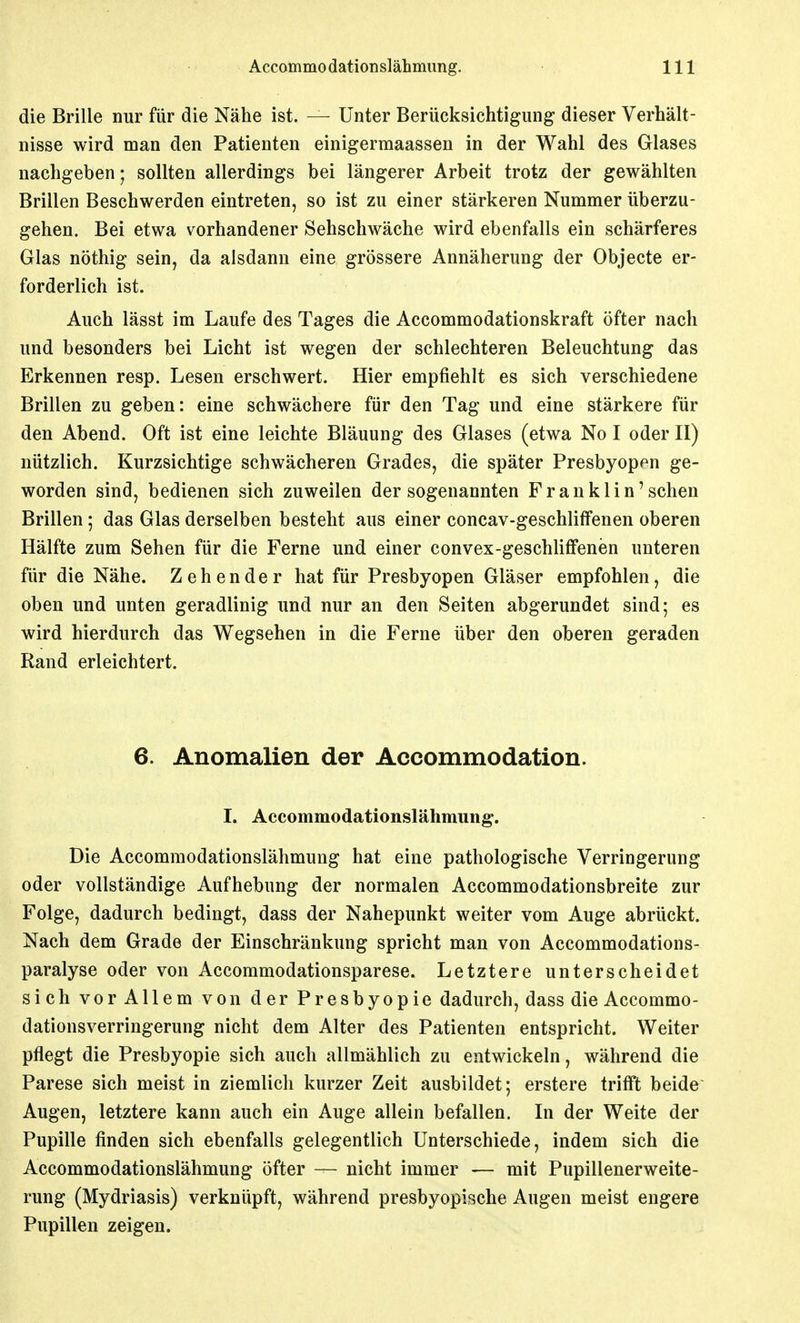die Brille nur für die Nähe ist. — Unter Berücksichtigung dieser Verhält- nisse wird man den Patienten einigermaassen in der Wahl des Glases nachgeben; sollten allerdings bei längerer Arbeit trotz der gewählten Brillen Beschwerden eintreten, so ist zu einer stärkeren Nummer überzu- gehen. Bei etwa vorhandener Sehschwäche wird ebenfalls ein schärferes Glas nöthig sein, da alsdann eine grössere Annäherung der Objecte er- forderlich ist. Auch lässt im Laufe des Tages die Accommodationskraft öfter nach und besonders bei Licht ist wegen der schlechteren Beleuchtung das Erkennen resp. Lesen erschwert. Hier empfiehlt es sich verschiedene Brillen zu geben: eine schwächere für den Tag und eine stärkere für den Abend. Oft ist eine leichte Bläuung des Glases (etwa No I oder II) nützlich. Kurzsichtige schwächeren Grades, die später Presbyopen ge- worden sind, bedienen sich zuweilen der sogenannten Franklin'sehen Brillen; das Glas derselben besteht aus einer concav-geschlifFenen oberen Hälfte zum Sehen für die Ferne und einer convex-geschliffenen unteren für die Nähe. Zehender hat für Presbyopen Gläser empfohlen, die oben und unten geradlinig und nur an den Seiten abgerundet sind; es wird hierdurch das Wegsehen in die Ferne über den oberen geraden Rand erleichtert. 6. Anomalien der Accommodation. I. Accommodatlonslähmung. Die Accommodationslähmung hat eine pathologische Verringerung oder vollständige Aufhebung der normalen Accommodationsbreite zur Folge, dadurch bedingt, dass der Nahepunkt weiter vom Auge abrückt. Nach dem Grade der Einschränkung spricht man von Accommodations- paralyse oder von Accommodationsparese. Letztere unterscheidet sich vor Allem von der Presbyopie dadurch, dass die Accommo- dationsverringerung nicht dem Alter des Patienten entspricht. Weiter pflegt die Presbyopie sich auch allmählich zu entwickeln, während die Parese sich meist in ziemlich kurzer Zeit ausbildet; erstere trifft beide Augen, letztere kann auch ein Auge allein befallen. In der Weite der Pupille finden sich ebenfalls gelegentlich Unterschiede, indem sich die Accommodationslähmung öfter — nicht immer — mit Pupillenerweite- rung (Mydriasis) verknüpft, während presbyopische Augen meist engere Pupillen zeigen.